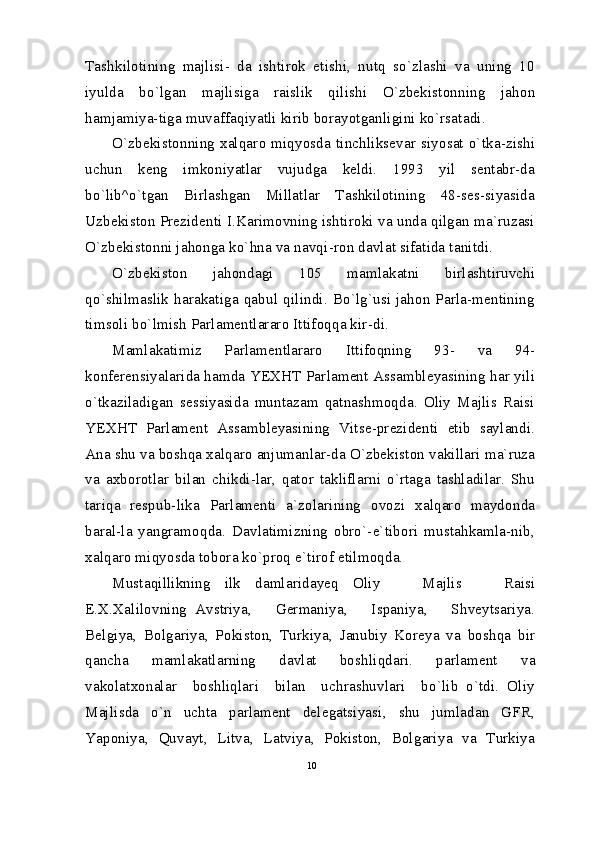 Tashkilotining   majlisi-   da   ishtirok   etishi,   nutq   so`zlashi   va   uning   10
iyulda   bo`lgan   majlisiga   raislik   qilishi   O`zbekistonning   jahon
hamjamiya-tiga muvaffaqiyatli kirib borayotganligini ko`rsatadi.
O`zbekistonning xalqaro miqyosda tinchliksevar siyosat o`tka-zishi
uchun   keng   imkoniyatlar   vujudga   keldi.   1993   yil   sentabr-da
bo`lib^o`tgan   Birlashgan   Millatlar   Tashkilotining   48-ses-siyasida
Uzbekiston Prezidenti I.Karimovning ishtiroki va unda qilgan ma`ruzasi
O`zbekistonni jahonga ko`hna va navqi-ron davlat sifatida tanitdi.
O`zbekiston   jahondagi   105   mamlakatni   birlashtiruvchi
qo`shilmaslik   harakatiga   qabul   qilindi.  Bo`lg`usi  jahon  Parla-mentining
timsoli bo`lmish Parlamentlararo Ittifoqqa kir-di.
Mamlakatimiz   Parlamentlararo   Ittifoqning   93-   va   94-
konferensiyalarida hamda YEXHT Parlament Assambleyasining har yili
o`tkaziladigan   sessiyasida   muntazam   qatnashmoqda.   Oliy   Majlis   Raisi
YEXHT   Parlament   Assambleyasining   Vitse-prezidenti   etib   saylandi.
Ana shu va boshqa xalqaro anjumanlar-da O`zbekiston vakillari ma`ruza
va   axborotlar   bilan   chikdi-lar,   qator   takliflarni   o`rtaga   tashladilar.   Shu
tariqa   respub-lika   Parlamenti   a`zolarining   ovozi   xalqaro   maydonda
baral-la   yangramoqda.   Davlatimizning   obro`-e`tibori   mustahkamla-nib,
xalqaro miqyosda tobora ko`proq e`tirof etilmoqda.
Mustaqillikning   ilk   damlaridayeq   Oliy       Majlis       Raisi
E.X.Xalilovning   Avstriya,       Germaniya,       Ispaniya,       Shveytsariya.
Belgiya,   Bolgariya,   Pokiston,   Turkiya,   Janubiy   Koreya   va   boshqa   bir
qancha   mamlakatlarning   davlat   boshliqdari.   parlament   va
vakolatxonalar     boshliqlari     bilan     uchrashuvlari     bo`lib   o`tdi.   Oliy
Majlisda   o`n   uchta   parlament   delegatsiyasi,   shu   jumladan   GFR,
Yaponiya,   Quvayt,   Litva,   Latviya,   Pokiston,   Bolgariya   va   Turkiya
10 