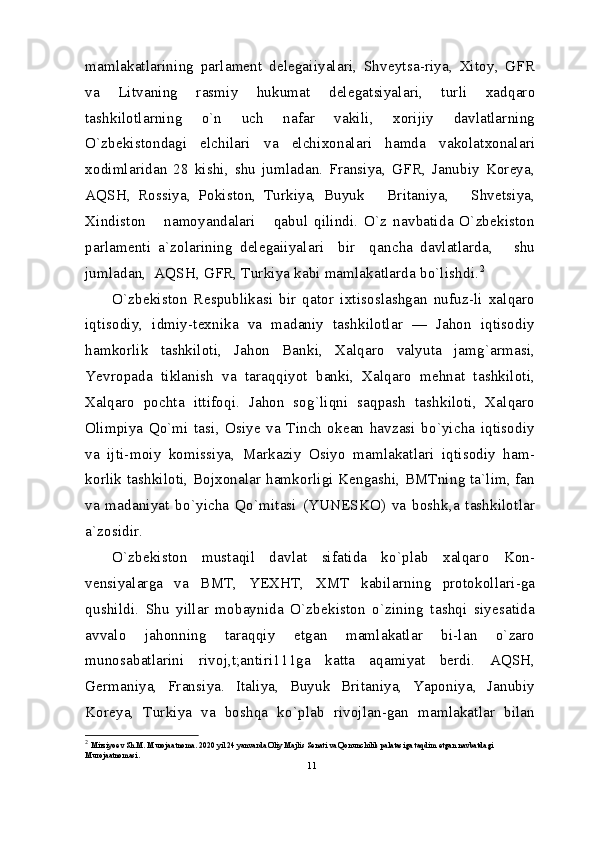 mamlakatlarining   parlament   delegaiiyalari,   Shveytsa-riya,   Xitoy,   GFR
va   Litvaning   rasmiy   hukumat   delegatsiyalari,   turli   xadqaro
tashkilotlarning   o`n   uch   nafar   vakili,   xorijiy   davlatlarning
O`zbekistondagi   elchilari   va   elchixonalari   hamda   vakolatxonalari
xodimlaridan   28   kishi,   shu   jumladan.   Fransiya,   GFR,   Janubiy   Koreya,
AQSH,   Rossiya,   Pokiston,   Turkiya,   Buyuk       Britaniya,       Shvetsiya,
Xindiston       namoyandalari       qabul   qilindi.   O`z   navbatida   O`zbekiston
parlamenti   a`zolarining   delegaiiyalari     bir     qancha   davlatlarda,       shu
jumladan,  AQSH, GFR, Turkiya kabi mamlakatlarda bo`lishdi. 2
O`zbekiston   Respublikasi   bir   qator   ixtisoslashgan   nufuz-li   xalqaro
iqtisodiy,   idmiy-texnika   va   madaniy   tashkilotlar   —   Jahon   iqtisodiy
hamkorlik   tashkiloti,   Jahon   Banki,   Xalqaro   valyuta   jamg`armasi,
Yevropada   tiklanish   va   taraqqiyot   banki,   Xalqaro   mehnat   tashkiloti,
Xalqaro   pochta   ittifoqi.   Jahon   sog`liqni   saqpash   tashkiloti,   Xalqaro
Olimpiya   Qo`mi   tasi,   Osiye   va   Tinch   okean   havzasi   bo`yicha   iqtisodiy
va   ijti-moiy   komissiya,   Markaziy   Osiyo   mamlakatlari   iqtisodiy   ham-
korlik tashkiloti, Bojxonalar hamkorligi Kengashi, BMTning ta`lim, fan
va   madaniyat   bo`yicha   Qo`mitasi   (YUNESKO)   va   boshk,a   tashkilotlar
a`zosidir.
O`zbekiston   mustaqil   davlat   sifatida   ko`plab   xalqaro   Kon-
vensiyalarga   va   BMT,   YEXHT,   XMT   kabilarning   protokollari-ga
qushildi.   Shu   yillar   mobaynida   O`zbekiston   o`zining   tashqi   siyesatida
avvalo   jahonning   taraqqiy   etgan   mamlakatlar   bi-lan   o`zaro
munosabatlarini   rivoj,t;antiri111ga   katta   aqamiyat   berdi.   AQSH,
Germaniya,   Fransiya.   Italiya,   Buyuk   Britaniya,   Yaponiya,   Janubiy
Koreya,   Turkiya   va   boshqa   ko`plab   rivojlan-gan   mamlakatlar   bilan
2
  Mirziyoev Sh.M. Murojaatnoma. 2020 yil 24 yanvarda Oliy Majlis Senati va Qonunchilik palatasiga taqdim etgan navbatdagi  
Murojaatnomasi. 
11 