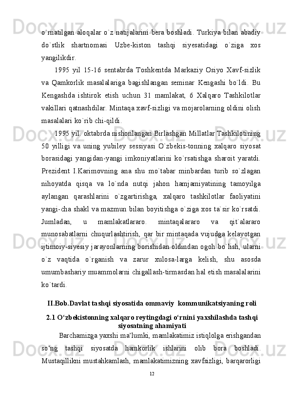 o`rnatilgan   aloqalar   o`z   natijalarini   bera   boshladi.   Turkiya   bilan   abadiy
do`stlik   shartnomasi   Uzbe-kiston   tashqi   siyesatidagi   o`ziga   xos
yangilikdir.
1995   yil   15-16   sentabrda   Toshkentda   Markaziy   Osiyo   Xavf-sizlik
va   Qamkorlik   masalalariga   bagishlangan   seminar   Kengashi   bo`ldi.   Bu
Kengashda   ishtirok   etish   uchun   31   mamlakat,   6   Xalqaro   Tashkilotlar
vakillari qatnashdilar. Mintaqa xavf-sizligi va mojarolarning oldini olish
masalalari ko`rib chi-qildi.
1995 yil. oktabrda nishonlangan Birlashgan Millatlar Tashkilotining
50   yilligi   va   uning   yubiley   sessiyasi   O`zbekis-tonning   xalqaro   siyosat
borasidagi   yangidan-yangi   imkoniyatlarini   ko`rsatishga   sharoit   yaratdi.
Prezident   I.Karimovning   ana   shu   mo`tabar   minbardan   turib   so`zlagan
nihoyatda   qisqa   va   lo`nda   nutqi   jahon   hamjamiyatining   tamoyilga
aylangan   qarashlarini   o`zgartirishga,   xalqaro   tashkilotlar   faoliyatini
yangi-cha shakl va mazmun bilan boyitishga o`ziga xos ta`sir ko`rsatdi.
Jumladan,   u   mamlakatlararo.   mintaqalararo   va   qit`alararo
munosabatlarni   chuqurlashtirish,   qar   bir   mintaqada   vujudga   kelayotgan
ijtimoiy-siyesiy jarayonlarning borishidan oldindan ogoh bo`lish, ularni
o`z   vaqtida   o`rganish   va   zarur   xulosa-larga   kelish,   shu   asosda
umumbashariy muammolarni chigallash-tirmasdan hal etish masalalarini
ko`tardi.
II.Bob.Davlat tashqi siyosatida ommaviy  kommunikatsiyaning roli
2.1  O‘zbekistonning xalqaro reytingdagi o‘rnini yaxshilashda tashqi
siyosatning ahamiyati
Barchamizga yaxshi ma’lumki, mamlakatimiz istiqlolga erishgandan
so‘ng   tashqi   siyosatda   hamkorlik   ishlarini   olib   bora   boshladi.
Mustaqillikni   mustahkamlash,   mamlakatimizning   xavfsizligi,   barqarorligi
12 