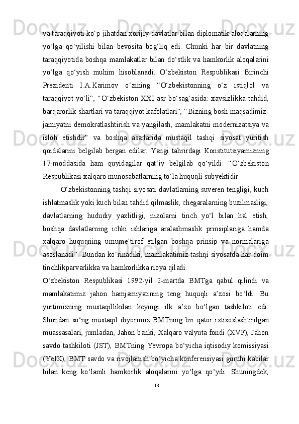 va taraqqiyoti ko‘p jihatdan xorijiy davlatlar bilan diplomatik aloqalarning
yo‘lga   qo‘yilishi   bilan   bevosita   bog‘liq   edi.   Chunki   har   bir   davlatning
taraqqiyotida   boshqa   mamlakatlar   bilan   do‘stlik   va   hamkorlik   aloqalarini
yo‘lga   qo‘yish   muhim   hisoblanadi.   O‘zbekiston   Respublikasi   Birinchi
Prezidenti   I.A.Karimov   o‘zining   “O‘zbekistonning   o‘z   istiqlol   va
taraqqiyot  yo‘li”,  “O‘zbekiston  XXI  asr   bo‘sag‘asida:   xavsizlikka  tahdid,
barqarorlik shartlari va taraqqiyot kafolatlari”, “Bizning bosh maqsadimiz-
jamiyatni demokratlashtirish va yangilash, mamlakatni modernizatsiya va
isloh   etishdir”   va   boshqa   asarlarida   mustaqil   tashqi   siyosat   yuritish
qoidalarini   belgilab   bergan   edilar.   Yangi   tahrirdagi   Konstitutsiyamizning
17-moddasida   ham   quyidagilar   qat‘iy   belgilab   qo‘yildi:   “O‘zbekiston
Respublikasi xalqaro munosabatlarning to‘la huquqli subyektidir.
O‘zbekistonning tashqi siyosati davlatlarning suveren tengligi, kuch
ishlatmaslik yoki kuch bilan tahdid qilmaslik, chegaralarning buzilmasligi,
davlatlarning   hududiy   yaxlitligi,   nizolarni   tinch   yo‘l   bilan   hal   etish,
boshqa   davlatlarning   ichki   ishlariga   aralashmaslik   prinsiplariga   hamda
xalqaro   huquqning   umume’tirof   etilgan   boshqa   prinsip   va   normalariga
asoslanadi”. Bundan ko‘rinadiki, mamlakatimiz tashqi siyosatda har doim
tinchlikparvarlikka va hamkorlikka rioya qiladi.
O‘zbekiston   Respublikasi   1992-yil   2-martda   BMTga   qabul   qilindi   va
mamlakatimiz   jahon   hamjamiyatining   teng   huquqli   a’zosi   bo‘ldi.   Bu
yurtimizning   mustaqillikdan   keyingi   ilk   a’zo   bo‘lgan   tashkiloti   edi.
Shundan   so‘ng   mustaqil   diyorimiz   BMTning   bir   qator   ixtisoslashtirilgan
muassasalari, jumladan, Jahon banki, Xalqaro valyuta fondi (XVF), Jahon
savdo tashkiloti (JST), BMTning Yevropa bo‘yicha iqtisodiy komissiyasi
(YeIK), BMT savdo va rivojlanish bo‘yicha konferensiyasi guruhi kabilar
bilan   keng   ko‘lamli   hamkorlik   aloqalarini   yo‘lga   qo‘ydi.   Shuningdek,
13 