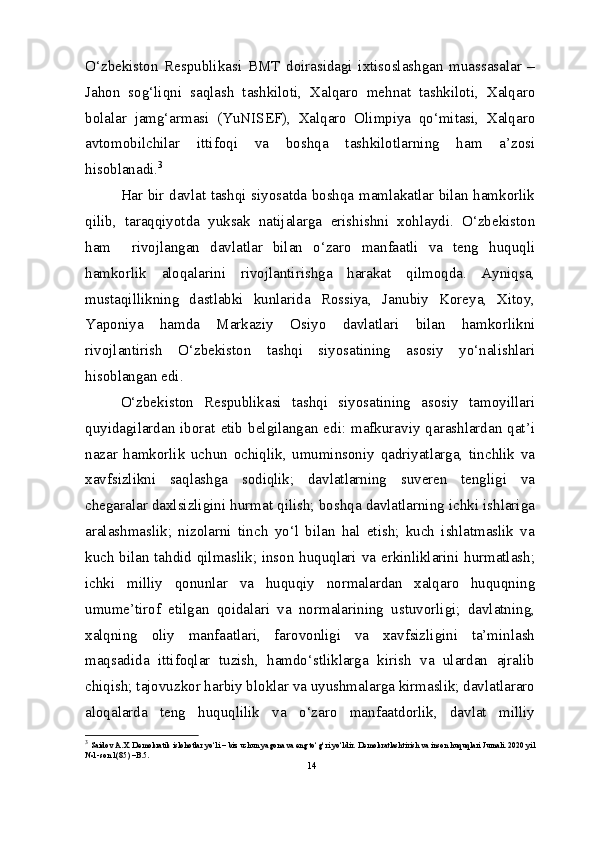 O‘zbekiston   Respublikasi   BMT   doirasidagi   ixtisoslashgan   muassasalar   –
Jahon   sog‘liqni   saqlash   tashkiloti,   Xalqaro   mehnat   tashkiloti,   Xalqaro
bolalar   jamg‘armasi   (YuNISEF),   Xalqaro   Olimpiya   qo‘mitasi,   Xalqaro
avtomobilchilar   ittifoqi   va   boshqa   tashkilotlarning   ham   a’zosi
hisoblanadi. 3
Har bir davlat tashqi siyosatda boshqa mamlakatlar bilan hamkorlik
qilib,   taraqqiyotda   yuksak   natijalarga   erishishni   xohlaydi.   O‘zbekiston
ham     rivojlangan   davlatlar   bilan   o‘zaro   manfaatli   va   teng   huquqli
hamkorlik   aloqalarini   rivojlantirishga   harakat   qilmoqda.   Ayniqsa,
mustaqillikning   dastlabki   kunlarida   Rossiya,   Janubiy   Koreya,   Xitoy,
Yaponiya   hamda   Markaziy   Osiyo   davlatlari   bilan   hamkorlikni
rivojlantirish   O‘zbekiston   tashqi   siyosatining   asosiy   yo‘nalishlari
hisoblangan edi.
O‘zbekiston   Respublikasi   tashqi   siyosatining   asosiy   tamoyillari
quyidagilardan  iborat  etib  belgilangan  edi:  mafkuraviy  qarashlardan  qat’i
nazar   hamkorlik   uchun   ochiqlik,   umuminsoniy   qadriyatlarga,   tinchlik   va
xavfsizlikni   saqlashga   sodiqlik;   davlatlarning   suveren   tengligi   va
chegaralar daxlsizligini hurmat qilish; boshqa davlatlarning ichki ishlariga
aralashmaslik;   nizolarni   tinch   yo‘l   bilan   hal   etish;   kuch   ishlatmaslik   va
kuch bilan tahdid qilmaslik; inson huquqlari va erkinliklarini hurmatlash;
ichki   milliy   qonunlar   va   huquqiy   normalardan   xalqaro   huquqning
umume’tirof   etilgan   qoidalari   va   normalarining   ustuvorligi;   davlatning,
xalqning   oliy   manfaatlari,   farovonligi   va   xavfsizligini   ta’minlash
maqsadida   ittifoqlar   tuzish,   hamdo‘stliklarga   kirish   va   ulardan   ajralib
chiqish; tajovuzkor harbiy bloklar va uyushmalarga kirmaslik; davlatlararo
aloqalarda   teng   huquqlilik   va   o‘zaro   manfaatdorlik,   davlat   milliy
3
  Saidov A.X. Demokratik islohotlar yo‘li – biz uchun yagona va eng to‘g‘ri yo‘ldir.  Demokratlashtirish   va   inson   huquqlari   Jurnali . 2020  yil  
№1- son  1(85) – B .5.
14 