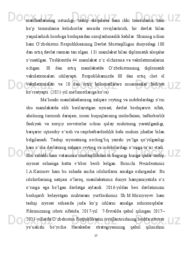 manfaatlarining   ustunligi;   tashqi   aloqalarni   ham   ikki   tomonlama,   ham
ko‘p   tomonlama   kelishuvlar   asosida   rivojlantirish,   bir   davlat   bilan
yaqinlashish hisobiga boshqasidan uzoqlashmaslik kabilar. Shuning uchun
ham   O‘zbekiston   Respublikasining   Davlat   Mustaqilligini   dunyodagi   180
dan ortiq davlat rasman tan olgan. 131 mamlakat bilan diplomatik aloqalar
o‘rnatilgan.   Toshkentda   44   mamlakat   o‘z   elchixona   va   vakolatxonalarini
ochgan.   30   dan   ortiq   mamlakatda   O‘zbekistonning   diplomatik
vakolatxonalari   ishlayapti.   Respublikamizda   80   dan   ortiq   chet   el
vakolatxonalari   va   20   dan   ortiq   hukumatlararo   muassasalar   faoliyat
ko‘rsatyapti. (2021-yil ma'lumotlariga ko‘ra)
   Ma’lumki mamlakatlarning  xalqaro reyting va  indekslardagi o‘rni
shu   mamlakatda   olib   borilayotgan   siyosat,   davlat   boshqaruvi   sifati,
aholining   turmush   darajasi,   inson   huquqlarining   muhofazasi,   tadbirkorlik
faoliyati   va   xorijiy   investorlar   uchun   qulay   muhitning   yaratilganligi,
barqaror   iqtisodiy   o‘sish   va   raqobatbardoshlik   kabi   muhim   jihatlar   bilan
belgilanadi.   Tashqi   siyosatning   nechog‘liq   yaxshi   yo‘lga   qo‘yilganligi
ham o‘sha davlatning xalqaro reyting va indekslardagi o‘rniga ta’sir etadi.
Shu sababli ham vatanimiz mustaqillikdan to bugungi kunga qadar tashqi
siyosat   sohasiga   katta   e’tibor   berib   kelgan.   Birinchi   Prezidentimiz
I.A.Karimov   ham   bu   sohada   ancha   islohotlarni   amalga   oshirganlar.   Bu
islohotlarning   natijasi   o‘laroq,   mamlakatimiz   dunyo   hamjamiyatida   o‘z
o‘rniga   ega   bo‘lgan   davlatga   aylandi.   2016-yildan   beri   davlatimizni
boshqarib   kelayotgan   muhtaram   yurtboshimiz   Sh.M.Mirziyoyev   ham
tashqi   siyosat   sohasida   juda   ko‘p   ishlarni   amalga   oshirmoqdalar.
Fikrimizning   isboti   sifatida,   2017-yil     7-fevralda   qabul   qilingan   2017–
2021-yillarda O‘zbekiston Respublikasini rivojlantirishning beshta ustuvor
yo‘nalishi   bo‘yicha   Harakatlar   strategiyasining   qabul   qilinishini
15 