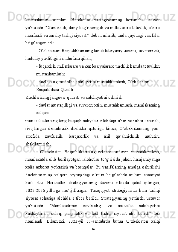 keltirishimiz   mumkin.   Harakatlar   strategiyasining   beshinchi   ustuvor
yo‘nalishi ‘‘Xavfsizlik, diniy bag‘rikenglik va millatlararo totuvlik, o‘zaro
manfaatli va amaliy tashqi siyosat‘‘ deb nomlanib, unda quyidagi vazifalar
belgilangan edi:
- O‘zbekiston Respublikasining konstitutsiyaviy tuzumi, suvereniteti,
hududiy yaxlitligini muhofaza qilish;
- fuqarolik, millatlararo va konfessiyalararo tinchlik hamda totuvlikni
mustahkamlash;
- davlatning mudofaa qobiliyatini mustahkamlash, O‘zbekiston 
Respublikasi Qurolli
Kuchlarining jangovar qudrati va salohiyatini oshirish;
- davlat mustaqilligi va suverenitetini mustahkamlash, mamlakatning 
xalqaro
munosabatlarning teng huquqli subyekti sifatidagi o‘rni va rolini oshirish,
rivojlangan   demokratik   davlatlar   qatoriga   kirish,   O‘zbekistonning   yon-
atrofida   xavfsizlik,   barqarorlik   va   ahil   qo‘shnichilik   muhitini
shakllantirish;
-   O‘zbekiston   Respublikasining   xalqaro   nufuzini   mustahkamlash,
mamlakatda   olib   borilayotgan   islohotlar   to‘g‘risida   jahon   hamjamiyatiga
xolis  axborot   yetkazish   va   boshqalar.   Bu  vazifalarning   amalga   oshirilishi
davlatimizning   xalqaro   reytingdagi   o‘rnini   belgilashda   muhim   ahamiyat
kasb   etdi.   Harakatlar   strategiyasining   davomi   sifatida   qabul   qilingan,
2022-2026-yillarga   mo‘ljallangan   Taraqqiyot   strategiyasida   ham   tashqi
siyosat   sohasiga   alohida   e’tibor   berildi.   Strategiyaning   yettinchi   ustuvor
yo‘nalishi   "Mamlakatimiz   xavfsizligi   va   mudofaa   salohiyatini
kuchaytirish,   ochiq,   pragmatik   va   faol   tashqi   siyosat   olib   borish"   deb
nomlandi.   Bilamizki,   2023-yil   11-sentabrda   butun   O‘zbekiston   xalqi
16 