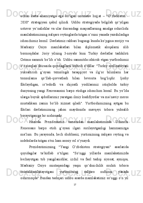 uchun   katta   ahamiyatga   ega   bo‘lgan   normativ   hujjat   –   "O‘zbekiston   -
2030"   strategiyasi   qabul   qilindi.   Ushbu   strategiyada   belgilab   qo‘yilgan
ustuvor   yo‘nalishlar   va   ular   doirasidagi   maqsadlarning   amalga   oshirilishi
mamlakatimizning xalqaro reytinglarda tutgan o‘rnini yanada yaxshilashga
ishonchimiz komil.   Davlatimiz rahbari bugungi kunda ko‘pgina xorijiy va
Markaziy   Osiyo   mamlakatlari   bilan   diplomatik   aloqalarni   olib
bormoqdalar.   Joriy   yilning   3-noyabr   kuni   Turkiy   davlatlar   tashkiloti
Ostona sammiti bo‘lib o‘tdi. Ushbu sammitda ishtirok etgan yurtboshimiz
o‘z nutqlari doirasida quyidagilarni keltirib o‘tdilar: "Turkiy sivilizatsiyani
yuksaltirish   g‘oyasi   texnologik   taraqqiyot   va   ilg‘or   bilimlarni   har
tomonlama   qo‘llab-quvvatlash   bilan   bevosita   bog‘liqdir.   Ijodiy
fikrlaydigan,   is‘tedodli   va   shijoatli   yoshlarimiz   istiqbolda   turkiy
dunyoning yangi Renessansini barpo etishga ishonchim komil. Bu yo‘lda
ularga buyuk ajdodlarimiz yaratgan ilmiy kashfiyotlar va ma’naviy meros
mustahkam   zamin   bo‘lib   xizmat   qiladi".   Yurtboshimizning   aytgan   bu
fikrlari   davlatimizning   jahon   maydonida   mavqeyi   tobora   yuksalib
borayotganiga bir nishonadir.
Hozirda   Prezidentimiz   tomonidan   mamlakatimizda   Uchinchi
Renessans   barpo   etish   g‘oyasi   ilgari   surilayotganligi   hammamizga
ma’lum.   Bu   jarayonda,   hech   shubhasiz,   yurtimizning   xalqaro   reyting   va
indekslarda tutgan o'rni ham asosiy rol o‘ynaydi.
Prezidentimizning   "Yangi   O‘zbekiston   strategiyasi"   asarlarida
quyidagilar   ta’kidlab   o‘tilgan:   "So‘nggi   yillarda   mamlakatimizda
kechayotgan   tub   yangilanishlar,   izchil   va   faol   tashqi   siyosat,   ayniqsa,
Markaziy   Osiyo   mintaqasidagi   yaqin   qo‘shnichilik   muhiti   tobora
mustahkamlanayotgani   yurtimizning   xalqaro   nufuzini   yanada
oshirmoqda".Bundan tashqari ushbu asarda mamlakatimiz so‘nggi o‘n yil
17 