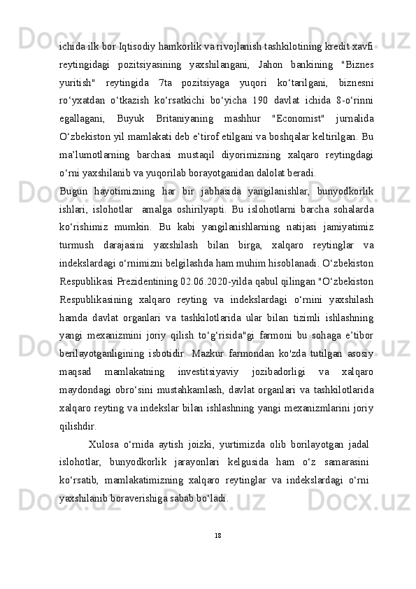 ichida ilk bor Iqtisodiy hamkorlik va rivojlanish tashkilotining kredit xavfi
reytingidagi   pozitsiyasining   yaxshilangani,   Jahon   bankining   "Biznes
yuritish"   reytingida   7ta   pozitsiyaga   yuqori   ko‘tarilgani,   biznesni
ro‘yxatdan   o‘tkazish   ko‘rsatkichi   bo‘yicha   190   davlat   ichida   8-o‘rinni
egallagani,   Buyuk   Britaniyaning   mashhur   "Economist"   jurnalida
O‘zbekiston yil mamlakati deb e’tirof etilgani va boshqalar keltirilgan. Bu
ma’lumotlarning   barchasi   mustaqil   diyorimizning   xalqaro   reytingdagi
o‘rni yaxshilanib va yuqorilab borayotganidan dalolat beradi.
Bugun   hayotimizning   har   bir   jabhasida   yangilanishlar,   bunyodkorlik
ishlari,   islohotlar     amalga   oshirilyapti.   Bu   islohotlarni   barcha   sohalarda
ko‘rishimiz   mumkin.   Bu   kabi   yangilanishlarning   natijasi   jamiyatimiz
turmush   darajasini   yaxshilash   bilan   birga,   xalqaro   reytinglar   va
indekslardagi o‘rnimizni belgilashda ham muhim hisoblanadi. O‘zbekiston
Respublikasi Prezidentining 02.06.2020-yilda qabul qilingan "O‘zbekiston
Respublikasining   xalqaro   reyting   va   indekslardagi   o‘rnini   yaxshilash
hamda   davlat   organlari   va   tashkilotlarida   ular   bilan   tizimli   ishlashning
yangi   mexanizmini   joriy   qilish   to‘g‘risida"gi   farmoni   bu   sohaga   e’tibor
berilayotganligining   isbotidir.   Mazkur   farmondan   ko'zda   tutilgan   asosiy
maqsad   mamlakatning   investitsiyaviy   jozibadorligi   va   xalqaro
maydondagi   obro‘sini   mustahkamlash,   davlat   organlari   va   tashkilotlarida
xalqaro reyting va indekslar bilan ishlashning yangi mexanizmlarini joriy
qilishdir.
  Xulosa   o‘rnida   aytish   joizki,   yurtimizda   olib   borilayotgan   jadal
islohotlar,   bunyodkorlik   jarayonlari   kelgusida   ham   o‘z   samarasini
ko‘rsatib,   mamlakatimizning   xalqaro   reytinglar   va   indekslardagi   o‘rni
yaxshilanib boraverishiga sabab bo‘ladi.
18 