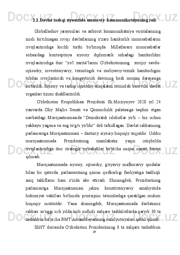 2.2.Davlat tashqi siyosatida ommaviy  kommunikatsiyaning roli
Globallashuv   jarayonlari   va   axborot   kommunikatsiya   vositalarining
misli   ko'rilmagan   rivoji   davlatlarning   o'zaro   hamkorlik   munosabatlarini
rivojlantirishga   kuchli   turtki   bo'lmoqda.   Millatlararo   munosabatlar
sohasidagi   kontseptsiya   siyosiy   diplomatik   sohadagi   hamkorlikni
rivojlantirishga   doir   “yo'l   xarita”larini   O'zbekistonning     xorijiy   savdo-
iqtisodiy,   investitsiyaviy,   texnologik   va   moliyaviy-texnik   hamkorligini
tubdan   rivojlantirish   va   kengaytirish   davrning   bosh   mezoni   darajasiga
ko'tarildi. Siyosiy va tashqi iqtisodiy aloqalarni ta'minlab beruvchi davlat
organlari tizimi shakllantirildi.
  O'zbekiston   Respublikasi   Prezidenti   Sh.Mirziyoyev   2020   yil   24
yanvarda   Oliy   Majlis   Senati   va   Qonunchilik   palatasiga   taqdim   etgan
navbatdagi   Murojaatnomasida   “Demokratik   islohotlar   yo'li   –   biz   uchun
yakkayu yagona va eng to'g'ri yo'ldir” deb ta'kidlagan. Davlat rahbarining
parlamentga Murojaatnomasi – dasturiy siyosiy-huquqiy xujjatdir. Ushbu
murojaatnomada   Prezidentning   mamlakatni   yaqin   istiqbolda
rivojlantirishga   doir   strategik   yo'nalishlar   bo'yicha   nuqtai   nazari   bayon
qilinadi.
  Murojaatnomada   siyosiy,   iqtisodiy,   g'oyaviy   mafkuraviy   qoidalar
bilan   bir   qatorda,   parlamentning   qonun   ijodkorligi   faoliyatiga   taalluqli
aniq   takliflarni   ham   o'zida   aks   ettiradi.   Shuningdek,   Prezidentning
parlamentga   Murojaatnomasi   jahon   konstitutsiyaviy   amaliyotida
hokimiyat   vakillari   bo'linishi   printsipini   ta'minlashga   qaratilgan   muhim
huquqiy   institutdir.   Yana   shuningdek,   Murojaatnomada   davlatimiz
rahbari so'nggi uch yilda turli nufuzli xalqaro tashkilotlarda qaryib 30 ta
tashabbus bo'yicha BMT Assambleyasining rezolyutsiyalari qabul qilindi.
ShHT   doirasida   O'zbekiston   Prezidentining   8   ta   xalqaro   tashabbusi
19 