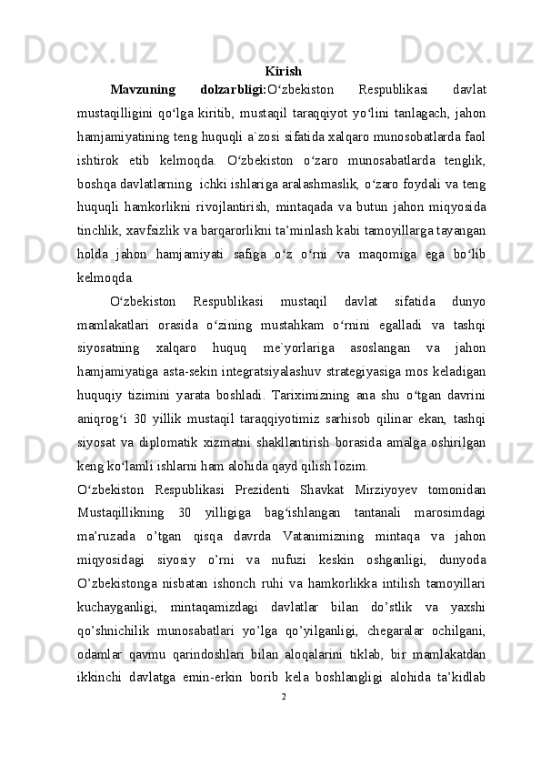 Kirish
Mavzuning   dolzarbligi: O zbekiston   Respublikasi   davlatʻ
mustaqilligini   qo lga   kiritib,   mustaqil   taraqqiyot   yo lini   tanlagach,   jahon	
ʻ ʻ
hamjamiyatining teng huquqli a`zosi sifatida xalqaro munosobatlarda faol
ishtirok   etib   kelmoqda.   O zbekiston   o zaro   munosabatlarda   tenglik,	
ʻ ʻ
boshqa davlatlarning  ichki ishlariga aralashmaslik, o zaro foydali va teng	
ʻ
huquqli   hamkorlikni   rivojlantirish,   mintaqada   va   butun   jahon   miqyosida
tinchlik, xavfsizlik va barqarorlikni ta’minlash kabi tamoyillarga tayangan
holda   jahon   hamjamiyati   safiga   o z   o rni   va   maqomiga   ega   bo lib	
ʻ ʻ ʻ
kelmoqda.
O zbekiston   Respublikasi   mustaqil   davlat   sifatida   dunyo	
ʻ
mamlakatlari   orasida   o zining   mustahkam   o rnini   egalladi   va   tashqi	
ʻ ʻ
siyosatning   xalqaro   huquq   me`yorlariga   asoslangan   va   jahon
hamjamiyatiga asta-sekin integratsiyalashuv strategiyasiga mos keladigan
huquqiy   tizimini   yarata   boshladi.   Tariximizning   ana   shu   o tgan   davrini	
ʻ
aniqrog i   30   yillik   mustaqil   taraqqiyotimiz   sarhisob   qilinar   ekan,   tashqi	
ʻ
siyosat   va   diplomatik   xizmatni   shakllantirish   borasida   amalga   oshirilgan
keng ko lamli ishlarni ham alohida qayd qilish lozim.
ʻ
O zbekiston   Respublikasi   Prezidenti   Shavkat   Mirziyoyev   tomonidan	
ʻ
Mustaqillikning   30   yilligiga   bag ishlangan   tantanali   marosimdagi	
ʻ
ma’ruzada   o’tgan   qisqa   davrda   Vatanimizning   mintaqa   va   jahon
miqyosidagi   siyosiy   o’rni   va   nufuzi   keskin   oshganligi,   dunyoda
O’zbekistonga   nisbatan   ishonch   ruhi   va   hamkorlikka   intilish   tamoyillari
kuchayganligi,   mintaqamizdagi   davlatlar   bilan   do’stlik   va   yaxshi
qo’shnichilik   munosabatlari   yo’lga   qo’yilganligi,   chegaralar   ochilgani,
odamlar   qavmu   qarindoshlari   bilan   aloqalarini   tiklab,   bir   mamlakatdan
ikkinchi   davlatga   emin-erkin   borib   kela   boshlangligi   alohida   ta’kidlab
2