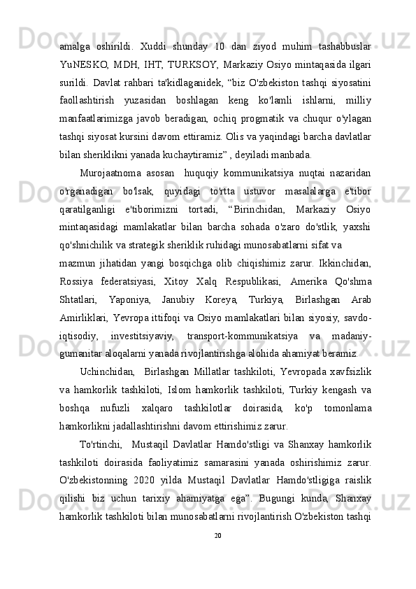 amalga   oshirildi.   Xuddi   shunday   10   dan   ziyod   muhim   tashabbuslar
YuNESKO, MDH, IHT, TURKSOY, Markaziy Osiyo mintaqasida ilgari
surildi.   Davlat   rahbari   ta'kidlaganidek,   “biz   O'zbekiston   tashqi   siyosatini
faollashtirish   yuzasidan   boshlagan   keng   ko'lamli   ishlarni,   milliy
manfaatlarimizga   javob   beradigan,   ochiq   progmatik   va   chuqur   o'ylagan
tashqi siyosat kursini davom ettiramiz. Olis va yaqindagi barcha davlatlar
bilan sheriklikni yanada kuchaytiramiz” , deyiladi manbada.
Murojaatnoma   asosan     huquqiy   kommunikatsiya   nuqtai   nazaridan
o'rganadigan   bo'lsak,   quyidagi   to'rtta   ustuvor   masalalarga   e'tibor
qaratilganligi   e'tiborimizni   tortadi,   “Birinchidan,   Markaziy   Osiyo
mintaqasidagi   mamlakatlar   bilan   barcha   sohada   o'zaro   do'stlik,   yaxshi
qo'shnichilik va strategik sheriklik ruhidagi munosabatlarni sifat va
mazmun   jihatidan   yangi   bosqichga   olib   chiqishimiz   zarur.   Ikkinchidan,
Rossiya   federatsiyasi,   Xitoy   Xalq   Respublikasi,   Amerika   Qo'shma
Shtatlari,   Yaponiya,   Janubiy   Koreya,   Turkiya,   Birlashgan   Arab
Amirliklari, Yevropa ittifoqi va Osiyo mamlakatlari bilan siyosiy, savdo-
iqtisodiy,   investitsiyaviy,   transport-kommunikatsiya   va   madaniy-
gumanitar aloqalarni yanada rivojlantirishga alohida ahamiyat beramiz.
Uchinchidan,     Birlashgan   Millatlar   tashkiloti,   Yevropada   xavfsizlik
va   hamkorlik   tashkiloti,   Islom   hamkorlik   tashkiloti,   Turkiy   kengash   va
boshqa   nufuzli   xalqaro   tashkilotlar   doirasida,   ko'p   tomonlama
hamkorlikni jadallashtirishni davom ettirishimiz zarur.
To'rtinchi,     Mustaqil   Davlatlar   Hamdo'stligi   va   Shanxay   hamkorlik
tashkiloti   doirasida   faoliyatimiz   samarasini   yanada   oshirishimiz   zarur.
O'zbekistonning   2020   yilda   Mustaqil   Davlatlar   Hamdo'stligiga   raislik
qilishi   biz   uchun   tarixiy   ahamiyatga   ega”.   Bugungi   kunda,   Shanxay
hamkorlik tashkiloti bilan munosabatlarni rivojlantirish O'zbekiston tashqi
20 