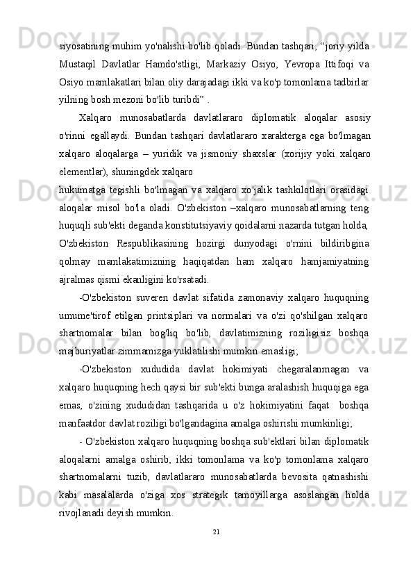 siyosatining muhim yo'nalishi bo'lib qoladi. Bundan tashqari, “joriy yilda
Mustaqil   Davlatlar   Hamdo'stligi,   Markaziy   Osiyo,   Yevropa   Ittifoqi   va
Osiyo mamlakatlari bilan oliy darajadagi ikki va ko'p tomonlama tadbirlar
yilning bosh mezoni bo'lib turibdi” .
Xalqaro   munosabatlarda   davlatlararo   diplomatik   aloqalar   asosiy
o'rinni   egallaydi.   Bundan   tashqari   davlatlararo   xarakterga   ega   bo'lmagan
xalqaro   aloqalarga   –   yuridik   va   jismoniy   shaxslar   (xorijiy   yoki   xalqaro
elementlar), shuningdek xalqaro
hukumatga   tegishli   bo'lmagan   va   xalqaro   xo'jalik   tashkilotlari   orasidagi
aloqalar   misol   bo'la   oladi.   O'zbekiston   –xalqaro   munosabatlarning   teng
huquqli sub'ekti deganda konstitutsiyaviy qoidalarni nazarda tutgan holda,
O'zbekiston   Respublikasining   hozirgi   dunyodagi   o'rnini   bildiribgina
qolmay   mamlakatimizning   haqiqatdan   ham   xalqaro   hamjamiyatning
ajralmas qismi ekanligini ko'rsatadi.
-O'zbekiston   suveren   davlat   sifatida   zamonaviy   xalqaro   huquqning
umume'tirof   etilgan   printsiplari   va   normalari   va   o'zi   qo'shilgan   xalqaro
shartnomalar   bilan   bog'liq   bo'lib,   davlatimizning   roziligisiz   boshqa
majburiyatlar zimmamizga yuklatilishi mumkin emasligi;
-O'zbekiston   xududida   davlat   hokimiyati   chegaralanmagan   va
xalqaro huquqning hech qaysi bir sub'ekti bunga aralashish huquqiga ega
emas,   o'zining   xududidan   tashqarida   u   o'z   hokimiyatini   faqat     boshqa
manfaatdor davlat roziligi bo'lgandagina amalga oshirishi mumkinligi;
- O'zbekiston xalqaro huquqning boshqa sub'ektlari bilan diplomatik
aloqalarni   amalga   oshirib,   ikki   tomonlama   va   ko'p   tomonlama   xalqaro
shartnomalarni   tuzib,   davlatlararo   munosabatlarda   bevosita   qatnashishi
kabi   masalalarda   o'ziga   xos   strategik   tamoyillarga   asoslangan   holda
rivojlanadi deyish mumkin.
21