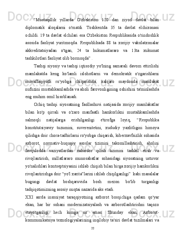 “Mustaqillik   yillarda   O'zbekiston   120   dan   ziyod   davlat   bilan
diplomatik   aloqalarni   o'rnatdi.   Toshkentda   35   ta   davlat   elchixonasi
ochildi. 19 ta davlat elchilari esa O'zbekiston Respublikasida o'rindoshlik
asosida   faoliyat   yuritmoqda.   Respublikada   88   ta   xorijiy   vakolatxonalar
akkreditatsiyadan   o'tgan,   24   ta   hukumatlararo   va   13ta   xukumat
tashkilotlari faoliyat olib bormoqda” .
Tashqi siyosiy va tashqi iqtisodiy yo'lning samarali davom ettirilishi
mamlakatda   keng   ko'lamli   islohotlarni   va   demokratik   o'zgarishlarni
muvaffaqiyatli   ro'yobga   chiqarishda,   xalqaro   maydonda   mamlakat
nufuzini mustahkamlashda va aholi farovonligining oshishini ta'minlashda
eng muhim omil hisoblanadi.
Ochiq   tashqi   siyosatning   faollashuvi   natijasida   xorijiy   mamlakatlar
bilan   ko'p   qirrali   va   o'zaro   manfaatli   hamkorlikni   mustahkamlashda
salmoqli   natijalarga   erishilganligi   e'tirofga   loyiq,   “Respublika
konstitutsiyaviy   tuzumini,   suverenitetini,   xududiy   yaxlitligini   himoya
qilishga doir chora-tadbirlarni ro'yobga chiqarish, kiberxavfsizlik sohasida
axborot,   normativ-huquqiy   asoslar   tizimini   takomillashtirish,   aholini
favqulodda   vaziyatlardan   xabardor   qilish   tizimini   tashkil   etish   va
rivojlantirish,   millatlararo   munosabatlar   sohasidagi   siyosatning   ustuvor
yo'nalishlari kontseptsiyasini ishlab chiqish bilan birga xorijiy hamkorlikni
rivojlantirishga doir “yo'l xarita”larini ishlab chiqilganligi”  kabi masalalar
bugungi   davlat   boshqaruvida   bosh   mezon   bo'lib   turganligi
tadqiqotimizning asosiy nuqtai nazarida aks etadi.
XXI   asrda   insoniyat   taraqqiyotning   axborot   bosqichiga   qadam   qo'yar
ekan,   har   bir   sohani   modernizatsiyalash   va   axborotlashtirishni   taqozo
etayotganligi   hech   kimga   sir   emas.   Shunday   ekan,   Axborot-
kommunikatsiya texnologiyalarining inqilobiy ta'siri davlat tuzilmalari va
22 