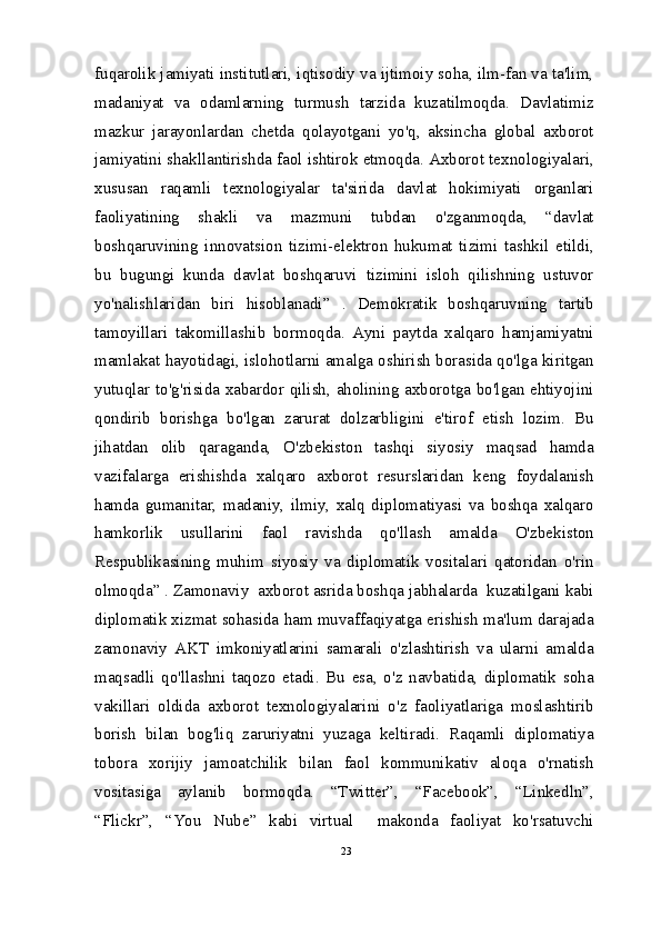 fuqarolik jamiyati institutlari, iqtisodiy va ijtimoiy soha, ilm-fan va ta'lim,
madaniyat   va   odamlarning   turmush   tarzida   kuzatilmoqda.   Davlatimiz
mazkur   jarayonlardan   chetda   qolayotgani   yo'q,   aksincha   global   axborot
jamiyatini shakllantirishda faol ishtirok etmoqda. Axborot texnologiyalari,
xususan   raqamli   texnologiyalar   ta'sirida   davlat   hokimiyati   organlari
faoliyatining   shakli   va   mazmuni   tubdan   o'zganmoqda,   “davlat
boshqaruvining   innovatsion   tizimi-elektron   hukumat   tizimi   tashkil   etildi,
bu   bugungi   kunda   davlat   boshqaruvi   tizimini   isloh   qilishning   ustuvor
yo'nalishlaridan   biri   hisoblanadi”   .   Demokratik   boshqaruvning   tartib
tamoyillari   takomillashib   bormoqda.   Ayni   paytda   xalqaro   hamjamiyatni
mamlakat hayotidagi, islohotlarni amalga oshirish borasida qo'lga kiritgan
yutuqlar to'g'risida xabardor qilish, aholining axborotga bo'lgan ehtiyojini
qondirib   borishga   bo'lgan   zarurat   dolzarbligini   e'tirof   etish   lozim.   Bu
jihatdan   olib   qaraganda,   O'zbekiston   tashqi   siyosiy   maqsad   hamda
vazifalarga   erishishda   xalqaro   axborot   resurslaridan   keng   foydalanish
hamda   gumanitar,   madaniy,   ilmiy,   xalq   diplomatiyasi   va   boshqa   xalqaro
hamkorlik   usullarini   faol   ravishda   qo'llash   amalda   O'zbekiston
Respublikasining   muhim   siyosiy   va   diplomatik   vositalari   qatoridan   o'rin
olmoqda” . Zamonaviy  axborot asrida boshqa jabhalarda  kuzatilgani kabi
diplomatik xizmat sohasida ham muvaffaqiyatga erishish ma'lum darajada
zamonaviy   AKT   imkoniyatlarini   samarali   o'zlashtirish   va   ularni   amalda
maqsadli   qo'llashni   taqozo   etadi.   Bu   esa,   o'z   navbatida,   diplomatik   soha
vakillari   oldida   axborot   texnologiyalarini   o'z   faoliyatlariga   moslashtirib
borish   bilan   bog'liq   zaruriyatni   yuzaga   keltiradi.   Raqamli   diplomatiya
tobora   xorijiy   jamoatchilik   bilan   faol   kommunikativ   aloqa   o'rnatish
vositasiga   aylanib   bormoqda.   “Twitter”,   “Facebook”,   “Linkedln”,
“Flickr”,   “You   Nube”   kabi   virtual     makonda   faoliyat   ko'rsatuvchi
23 