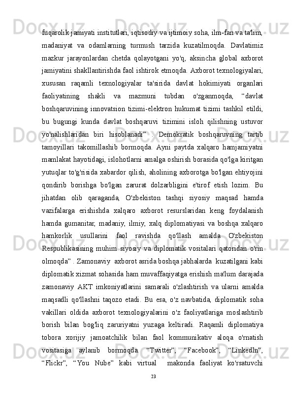 fuqarolik jamiyati institutlari, iqtisodiy va ijtimoiy soha, ilm-fan va ta'lim,
madaniyat   va   odamlarning   turmush   tarzida   kuzatilmoqda.   Davlatimiz
mazkur   jarayonlardan   chetda   qolayotgani   yo'q,   aksincha   global   axborot
jamiyatini shakllantirishda faol ishtirok etmoqda. Axborot texnologiyalari,
xususan   raqamli   texnologiyalar   ta'sirida   davlat   hokimiyati   organlari
faoliyatining   shakli   va   mazmuni   tubdan   o'zganmoqda,   “davlat
boshqaruvining   innovatsion   tizimi-elektron   hukumat   tizimi   tashkil   etildi,
bu   bugungi   kunda   davlat   boshqaruvi   tizimini   isloh   qilishning   ustuvor
yo'nalishlaridan   biri   hisoblanadi”   .   Demokratik   boshqaruvning   tartib
tamoyillari   takomillashib   bormoqda.   Ayni   paytda   xalqaro   hamjamiyatni
mamlakat hayotidagi, islohotlarni amalga oshirish borasida qo'lga kiritgan
yutuqlar to'g'risida xabardor qilish, aholining axborotga bo'lgan ehtiyojini
qondirib   borishga   bo'lgan   zarurat   dolzarbligini   e'tirof   etish   lozim.   Bu
jihatdan   olib   qaraganda,   O'zbekiston   tashqi   siyosiy   maqsad   hamda
vazifalarga   erishishda   xalqaro   axborot   resurslaridan   keng   foydalanish
hamda   gumanitar,   madaniy,   ilmiy,   xalq   diplomatiyasi   va   boshqa   xalqaro
hamkorlik   usullarini   faol   ravishda   qo'llash   amalda   O'zbekiston
Respublikasining   muhim   siyosiy   va   diplomatik   vositalari   qatoridan   o'rin
olmoqda” . Zamonaviy  axborot asrida boshqa jabhalarda  kuzatilgani kabi
diplomatik xizmat sohasida ham muvaffaqiyatga erishish ma'lum darajada
zamonaviy   AKT   imkoniyatlarini   samarali   o'zlashtirish   va   ularni   amalda
maqsadli   qo'llashni   taqozo   etadi.   Bu   esa,   o'z   navbatida,   diplomatik   soha
vakillari   oldida   axborot   texnologiyalarini   o'z   faoliyatlariga   moslashtirib
borish   bilan   bog'liq   zaruriyatni   yuzaga   keltiradi.   Raqamli   diplomatiya
tobora   xorijiy   jamoatchilik   bilan   faol   kommunikativ   aloqa   o'rnatish
vositasiga   aylanib   bormoqda.   “Twitter”,   “Facebook”,   “Linkedln”,
“Flickr”,   “You   Nube”   kabi   virtual     makonda   faoliyat   ko'rsatuvchi
23