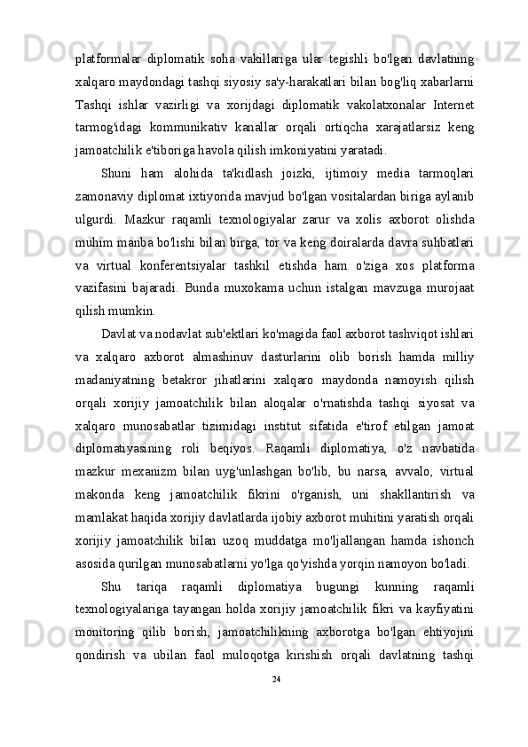 platformalar   diplomatik   soha   vakillariga   ular   tegishli   bo'lgan   davlatning
xalqaro maydondagi tashqi siyosiy sa'y-harakatlari bilan bog'liq xabarlarni
Tashqi   ishlar   vazirligi   va   xorijdagi   diplomatik   vakolatxonalar   Internet
tarmog'idagi   kommunikativ   kanallar   orqali   ortiqcha   xarajatlarsiz   keng
jamoatchilik e'tiboriga havola qilish imkoniyatini yaratadi.
Shuni   ham   alohida   ta'kidlash   joizki,   ijtimoiy   media   tarmoqlari
zamonaviy diplomat ixtiyorida mavjud bo'lgan vositalardan biriga aylanib
ulgurdi.   Mazkur   raqamli   texnologiyalar   zarur   va   xolis   axborot   olishda
muhim manba bo'lishi bilan birga, tor va keng doiralarda davra suhbatlari
va   virtual   konferentsiyalar   tashkil   etishda   ham   o'ziga   xos   platforma
vazifasini   bajaradi.   Bunda   muxokama   uchun   istalgan   mavzuga   murojaat
qilish mumkin.
Davlat va nodavlat sub'ektlari ko'magida faol axborot tashviqot ishlari
va   xalqaro   axborot   almashinuv   dasturlarini   olib   borish   hamda   milliy
madaniyatning   betakror   jihatlarini   xalqaro   maydonda   namoyish   qilish
orqali   xorijiy   jamoatchilik   bilan   aloqalar   o'rnatishda   tashqi   siyosat   va
xalqaro   munosabatlar   tizimidagi   institut   sifatida   e'tirof   etilgan   jamoat
diplomatiyasining   roli   beqiyos.   Raqamli   diplomatiya,   o'z   navbatida
mazkur   mexanizm   bilan   uyg'unlashgan   bo'lib,   bu   narsa,   avvalo,   virtual
makonda   keng   jamoatchilik   fikrini   o'rganish,   uni   shakllantirish   va
mamlakat haqida xorijiy davlatlarda ijobiy axborot muhitini yaratish orqali
xorijiy   jamoatchilik   bilan   uzoq   muddatga   mo'ljallangan   hamda   ishonch
asosida qurilgan munosabatlarni yo'lga qo'yishda yorqin namoyon bo'ladi.
Shu   tariqa   raqamli   diplomatiya   bugungi   kunning   raqamli
texnologiyalariga   tayangan   holda   xorijiy   jamoatchilik  fikri   va   kayfiyatini
monitoring   qilib   borish,   jamoatchilikning   axborotga   bo'lgan   ehtiyojini
qondirish   va   ubilan   faol   muloqotga   kirishish   orqali   davlatning   tashqi
24 