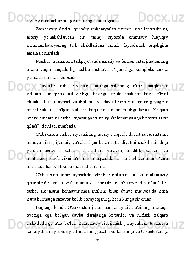 siyosiy manfaatlarini ilgari surishga qaratilgan.
Zamonaviy   davlat   iqtisodiy   imkoniyatlari   tizimini   rivojlantirishning
asosiy   yo'nalishlaridan   biri   tashqi   siyostda   ommaviy   huquqiy
kommunikatsiyaning   turli   shakllaridan   unimli   foydalanish   orqaligina
amalga oshiriladi.
Mazkur muammoni tadqiq etishda amaliy va fundamental jihatlarning
o'zaro   yaqin   aloqadorligi   ushbu   institutni   o'rganishga   kompleks   tarzda
yondashishni taqozo etadi.
  Davlatlar   tashqi   siyosatini   tartibga   solishdagi   o'rnini   aniqlashda
xalqaro   huquqning   ustuvorligi,   hozirgi   kunda   shak-shubhasiz   e'tirof
etiladi:   “tashqi   siyosat   va   diplomatiya   davlatlararo   muloqotning   yagona
mushtarak   tili   bo'lgan   xalqaro   huquqqa   zid   bo'lmasligi   kerak.   Xalqaro
huquq davlatning tashqi siyosatiga va uning diplomatiyasiga bevosita ta'sir
qiladi”  deyiladi manbada.
O'zbekiston   tashqi   siyosatining   asosiy   maqsadi   davlat   suverenitetini
himoya qilish,  ijtimoiy yo'naltirilgan  bozor  iqtisodiyotini shakllantirishga
yordam   beruvchi   xalqaro   sharoitlarni   yaratish,   tinchlik,   xalqaro   va
mintaqaviy xavfsizlikni ta'minlash maqsadida barcha davlatlar bilan o'zaro
manfaatli hamkorlikni o'rnatishdan iborat.
O'zbekiston tashqi siyosatida ochiqlik printsipini turli xil mafkuraviy
qarashlardan   xoli   ravishda   amalga   oshirishi   tinchliksevar   davlatlar   bilan
tashqi   aloqalarni   kengaytirishga   intilishi   bilan   dunyo   miqiyosida   keng
katta hurmatga sazovor bo'lib borayotganligi hech kimga sir emas.
Bugungi   kunda   O'zbekiston   jahon   hamjamiyatida   o'zining   mustaqil
ovoziga   ega   bo'lgan   davlat   darajasiga   ko'tarildi   va   nufuzli   xalqaro
tashkilotlarga   a'zo   bo'ldi.   Zamonaviy   rivojlanish   jarayonlarni   tushunish
zaruriyati ilmiy siyosiy bilimlarning jadal rivojlanishiga va O'zbekistonga
25 