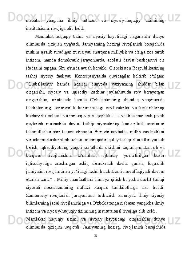 nisbatan   yangicha   ilmiy   intizom   va   siyosiy-huquqiy   tizimining
institutsional rivojiga olib keldi.
Mamlakat   huquqiy   tizimi   va   siyosiy   hayotidagi   o'zgarishlar   dunyo
olimlarida   qiziqish   uyg'otdi.   Jamiyatning   hozirgi   rivojlanish   bosqichida
muhim ajralib turadigan xususiyat, sharqona milliylik va o'ziga xos tartib
intizom,   hamda   demokratik   jarayonlarda,   adolatli   davlat   boshqaruvi   o'z
ifodasini topgan. Shu o'rinda aytish kerakki, O'zbekiston Respublikasining
tashqi   siyosiy   faoliyati   Kontseptsiyasida   quyidagilar   keltirib   o'tilgan:
“Globallashuv   hamda   hozirgi   dunyoda   vaziyatning   shiddat   bilan
o'zgarishi,   siyosiy   va   iqtisodiy   kuchlar   joylashuvida   ro'y   berayotgan
o'zgarishlar,   mintaqada   hamda   O'zbekistonning   shundoq   yonginasida
tahdidlarning,   terrorchilik   ko'rinishidagi   xavf-xatarlar   va   keskinlikning
kuchayishi   xalqaro   va   mintaqaviy   voqeylikka   o'z   vaqtida   munosib   javob
qaytarish   maksadida   davlat   tashqi   siyosatining   kontseptual   asoslarini
takomillashtirishni taqozo etmoqda. Birinchi navbatda, milliy xavfsizlikni
yanada mustahkamlash uchun imkon qadar qulay tashqi sharoitlar yaratib
berish,   iqtisodiyotning   yuqori   sur'atlarda   o'sishini   saqlash,   mutanosib   va
barqaror   rivojlanishini   ta'minlash,   ijtimoiy   yo'naltirilgan   bozor
iqtisodiyotiga   asoslangan   ochiq   demokratik   davlat   qurish,   fuqarolik
jamiyatini rivojlantirish yo'lidagi izchil harakatlarni muvaffaqiyatli davom
ettirish   zarur”   .   Milliy   manfaatlarni   himoya   qilish   bo'yicha   davlat   tashqi
siyosati   mexanizmining   nufuzli   xalqaro   tashkilotlarga   a'zo   bo'ldi.
Zamonaviy   rivojlanish   jarayonlarni   tushunish   zaruriyati   ilmiy   siyosiy
bilimlarning jadal rivojlanishiga va O'zbekistonga nisbatan yangicha ilmiy
intizom va siyosiy-huquqiy tizimining institutsional rivojiga olib keldi.
Mamlakat   huquqiy   tizimi   va   siyosiy   hayotidagi   o'zgarishlar   dunyo
olimlarida   qiziqish   uyg'otdi.   Jamiyatning   hozirgi   rivojlanish   bosqichida
26 