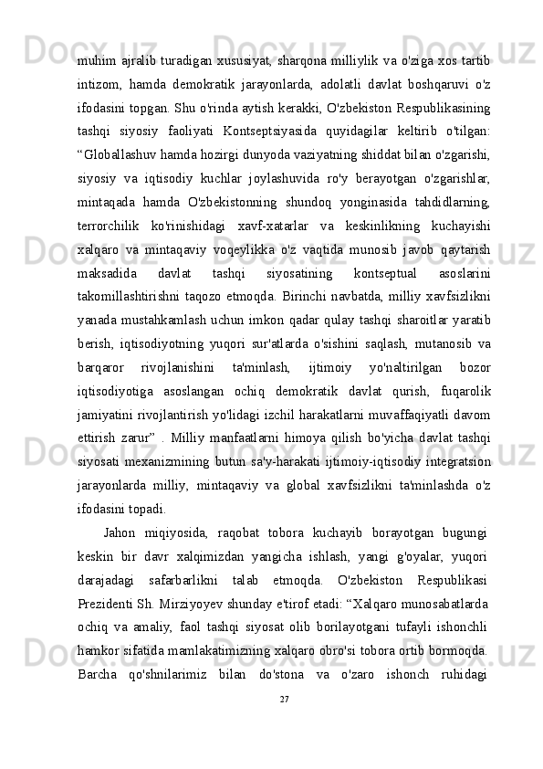 muhim  ajralib  turadigan  xususiyat,  sharqona  milliylik  va  o'ziga  xos tartib
intizom,   hamda   demokratik   jarayonlarda,   adolatli   davlat   boshqaruvi   o'z
ifodasini topgan. Shu o'rinda aytish kerakki, O'zbekiston Respublikasining
tashqi   siyosiy   faoliyati   Kontseptsiyasida   quyidagilar   keltirib   o'tilgan:
“Globallashuv hamda hozirgi dunyoda vaziyatning shiddat bilan o'zgarishi,
siyosiy   va   iqtisodiy   kuchlar   joylashuvida   ro'y   berayotgan   o'zgarishlar,
mintaqada   hamda   O'zbekistonning   shundoq   yonginasida   tahdidlarning,
terrorchilik   ko'rinishidagi   xavf-xatarlar   va   keskinlikning   kuchayishi
xalqaro   va   mintaqaviy   voqeylikka   o'z   vaqtida   munosib   javob   qaytarish
maksadida   davlat   tashqi   siyosatining   kontseptual   asoslarini
takomillashtirishni  taqozo  etmoqda.  Birinchi  navbatda,  milliy  xavfsizlikni
yanada mustahkamlash  uchun  imkon  qadar qulay  tashqi  sharoitlar yaratib
berish,   iqtisodiyotning   yuqori   sur'atlarda   o'sishini   saqlash,   mutanosib   va
barqaror   rivojlanishini   ta'minlash,   ijtimoiy   yo'naltirilgan   bozor
iqtisodiyotiga   asoslangan   ochiq   demokratik   davlat   qurish,   fuqarolik
jamiyatini rivojlantirish yo'lidagi izchil harakatlarni muvaffaqiyatli davom
ettirish   zarur”   .   Milliy   manfaatlarni   himoya   qilish   bo'yicha   davlat   tashqi
siyosati   mexanizmining   butun   sa'y-harakati   ijtimoiy-iqtisodiy   integratsion
jarayonlarda   milliy,   mintaqaviy   va   global   xavfsizlikni   ta'minlashda   o'z
ifodasini topadi.
Jahon   miqiyosida,   raqobat   tobora   kuchayib   borayotgan   bugungi
keskin   bir   davr   xalqimizdan   yangicha   ishlash,   yangi   g'oyalar,   yuqori
darajadagi   safarbarlikni   talab   etmoqda.   O'zbekiston   Respublikasi
Prezidenti Sh. Mirziyoyev shunday e'tirof etadi: “Xalqaro munosabatlarda
ochiq   va   amaliy,   faol   tashqi   siyosat   olib   borilayotgani   tufayli   ishonchli
hamkor sifatida mamlakatimizning xalqaro obro'si tobora ortib bormoqda.
Barcha   qo'shnilarimiz   bilan   do'stona   va   o'zaro   ishonch   ruhidagi
27 