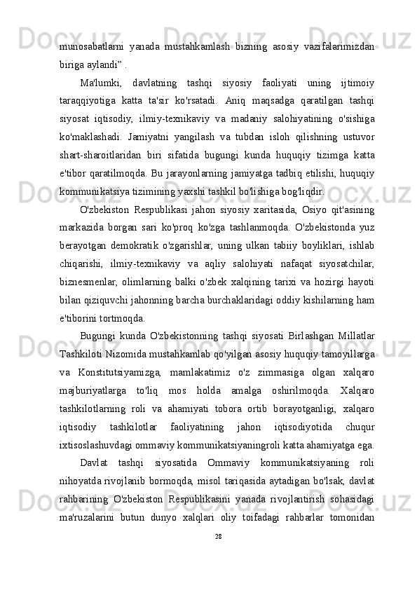 munosabatlarni   yanada   mustahkamlash   bizning   asosiy   vazifalarimizdan
biriga aylandi” .
Ma'lumki,   davlatning   tashqi   siyosiy   faoliyati   uning   ijtimoiy
taraqqiyotiga   katta   ta'sir   ko'rsatadi.   Aniq   maqsadga   qaratilgan   tashqi
siyosat   iqtisodiy,   ilmiy-texnikaviy   va   madaniy   salohiyatining   o'sishiga
ko'maklashadi.   Jamiyatni   yangilash   va   tubdan   isloh   qilishning   ustuvor
shart-sharoitlaridan   biri   sifatida   bugungi   kunda   huquqiy   tizimga   katta
e'tibor qaratilmoqda. Bu jarayonlarning jamiyatga tadbiq etilishi, huquqiy
kommunikatsiya tizimining yaxshi tashkil bo'lishiga bog'liqdir.
O'zbekiston   Respublikasi   jahon   siyosiy   xaritasida,   Osiyo   qit'asining
markazida   borgan   sari   ko'proq   ko'zga   tashlanmoqda.   O'zbekistonda   yuz
berayotgan   demokratik   o'zgarishlar,   uning   ulkan   tabiiy   boyliklari,   ishlab
chiqarishi,   ilmiy-texnikaviy   va   aqliy   salohiyati   nafaqat   siyosatchilar,
biznesmenlar,   olimlarning   balki   o'zbek   xalqining   tarixi   va   hozirgi   hayoti
bilan qiziquvchi jahonning barcha burchaklaridagi oddiy kishilarning ham
e'tiborini tortmoqda.
Bugungi   kunda   O'zbekistonning   tashqi   siyosati   Birlashgan   Millatlar
Tashkiloti Nizomida mustahkamlab qo'yilgan asosiy huquqiy tamoyillarga
va   Konstitutsiyamizga,   mamlakatimiz   o'z   zimmasiga   olgan   xalqaro
majburiyatlarga   to'liq   mos   holda   amalga   oshirilmoqda.   Xalqaro
tashkilotlarning   roli   va   ahamiyati   tobora   ortib   borayotganligi,   xalqaro
iqtisodiy   tashkilotlar   faoliyatining   jahon   iqtisodiyotida   chuqur
ixtisoslashuvdagi ommaviy kommunikatsiyaningroli katta ahamiyatga ega.
Davlat   tashqi   siyosatida   Ommaviy   kommunikatsiyaning   roli
nihoyatda rivojlanib bormoqda, misol tariqasida aytadigan bo'lsak, davlat
rahbarining   O'zbekiston   Respublikasini   yanada   rivojlantirish   sohasidagi
ma'ruzalarini   butun   dunyo   xalqlari   oliy   toifadagi   rahbarlar   tomonidan
28 