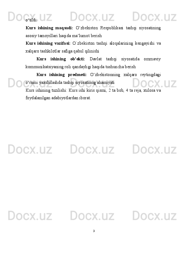 o tildi.ʻ
Kurs   ishining   maqsadi:   O‘zbekiston   Respublikasi   tashqi   siyosatining
asosiy tamoyillari haqida ma’lumot berish
Kurs   ishining   vazifasi:   O`zbekiston   tashqi   aloqalarining   kengayishi   va
xalqaro tashkilotlar safiga qabul qilinishi
Kurs   ishining   ob'ekti:   Davlat   tashqi   siyosatida   ommaviy
kommunikatsiyaning roli qandayligi haqida tushuncha berish
Kurs   ishining   predmeti:   O‘zbekistonning   xalqaro   reytingdagi
o‘rnini yaxshilashda tashqi siyosatning ahamiyati
Kurs ishining tuzilishi: Kurs ishi kiris qismi, 2 ta bob, 4 ta reja, xulosa va
foydalanilgan adabiyotlardan iborat.
3 