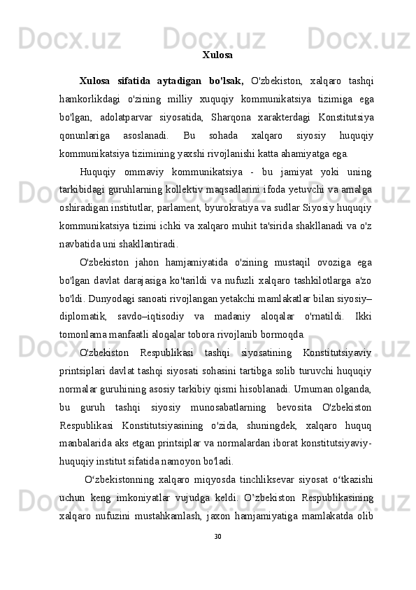 Xulosa
Xulosa   sifatida   aytadigan   bo'lsak,   O'zbekiston,   xalqaro   tashqi
hamkorlikdagi   o'zining   milliy   xuquqiy   kommunikatsiya   tizimiga   ega
bo'lgan,   adolatparvar   siyosatida,   Sharqona   xarakterdagi   Konstitutsiya
qonunlariga   asoslanadi.   Bu   sohada   xalqaro   siyosiy   huquqiy
kommunikatsiya tizimining yaxshi rivojlanishi katta ahamiyatga ega.
Huquqiy   ommaviy   kommunikatsiya   -   bu   jamiyat   yoki   uning
tarkibidagi guruhlarning kollektiv maqsadlarini ifoda yetuvchi va amalga
oshiradigan institutlar, parlament, byurokratiya va sudlar Siyosiy huquqiy
kommunikatsiya tizimi ichki va xalqaro muhit ta'sirida shakllanadi va o'z
navbatida uni shakllantiradi.
O'zbekiston   jahon   hamjamiyatida   o'zining   mustaqil   ovoziga   ega
bo'lgan   davlat   darajasiga   ko'tarildi   va   nufuzli   xalqaro   tashkilotlarga   a'zo
bo'ldi.  Dunyodagi sanoati rivojlangan yetakchi mamlakatlar bilan siyosiy–
diplomatik,   savdo–iqtisodiy   va   madaniy   aloqalar   o'rnatildi.   Ikki
tomonlama manfaatli aloqalar tobora rivojlanib bormoqda.
O'zbekiston   Respublikasi   tashqi   siyosatining   Konstitutsiyaviy
printsiplari davlat tashqi siyosati sohasini tartibga solib turuvchi huquqiy
normalar guruhining asosiy tarkibiy qismi hisoblanadi. Umuman olganda,
bu   guruh   tashqi   siyosiy   munosabatlarning   bevosita   O'zbekiston
Respublikasi   Konstitutsiyasining   o'zida,   shuningdek,   xalqaro   huquq
manbalarida aks etgan printsiplar va normalardan iborat konstitutsiyaviy-
huquqiy institut sifatida namoyon bo'ladi.
O zbekistonning   xalqaro   miqyosda   tinchliksevar   siyosat   o tkazishiʻ ʻ
uchun   keng   imkoniyatlar   vujudga   keldi.   O’zbekiston   Respublikasining
xalqaro   nufuzini   mustahkamlash,   jaxon   hamjamiyatiga   mamlakatda   olib
30