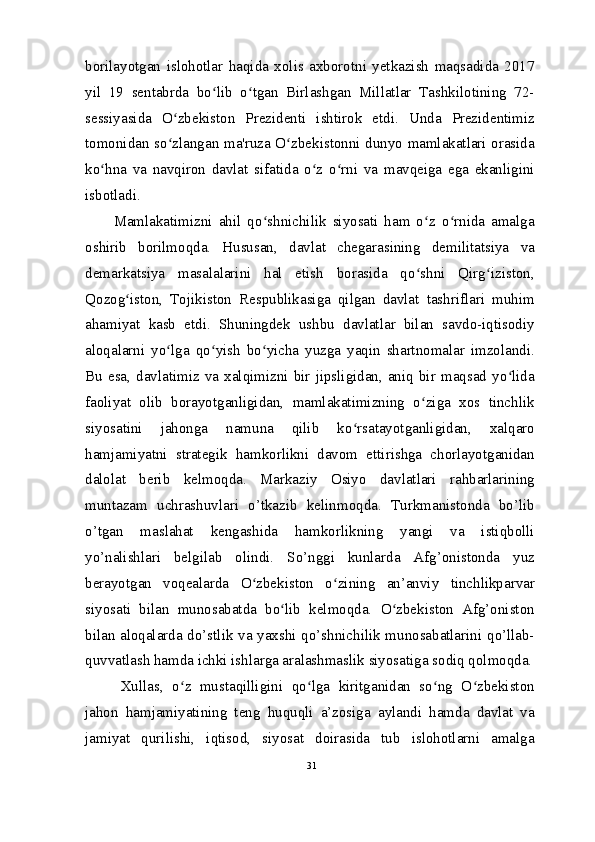 borilayotgan   islohotlar   haqida   xolis   axborotni   yetkazish   maqsadida   2017
yil   19   sentabrda   bo lib   o tgan   Birlashgan   Millatlar   Tashkilotining   72-ʻ ʻ
sessiyasida   O zbekiston   Prezidenti   ishtirok   etdi.   Unda   Prezidentimiz	
ʻ
tomonidan so zlangan ma'ruza O zbekistonni dunyo mamlakatlari orasida
ʻ ʻ
ko hna   va   navqiron   davlat   sifatida   o z   o rni   va   mavqeiga   ega   ekanligini	
ʻ ʻ ʻ
isbotladi.
Mamlakatimizni   ahil   qo shnichilik   siyosati   ham   o z   o rnida   amalga	
ʻ ʻ ʻ
oshirib   borilmoqda.   Hususan,   davlat   chegarasining   demilitatsiya   va
demarkatsiya   masalalarini   hal   etish   borasida   qo shni   Qirg iziston,	
ʻ ʻ
Qozog iston,   Tojikiston   Respublikasiga   qilgan   davlat   tashriflari   muhim	
ʻ
ahamiyat   kasb   etdi.   Shuningdek   ushbu   davlatlar   bilan   savdo-iqtisodiy
aloqalarni   yo lga   qo yish   bo yicha   yuzga   yaqin   shartnomalar   imzolandi.	
ʻ ʻ ʻ
Bu  esa,   davlatimiz  va   xalqimizni   bir   jipsligidan,   aniq   bir   maqsad  yo lida	
ʻ
faoliyat   olib   borayotganligidan,   mamlakatimizning   o ziga   xos   tinchlik	
ʻ
siyosatini   jahonga   namuna   qilib   ko rsatayotganligidan,   xalqaro	
ʻ
hamjamiyatni   strategik   hamkorlikni   davom   ettirishga   chorlayotganidan
dalolat   berib   kelmoqda.   Markaziy   Osiyo   davlatlari   rahbarlarining
muntazam   uchrashuvlari   o’tkazib   kelinmoqda.   Turkmanistonda   bo’lib
o’tgan   maslahat   kengashida   hamkorlikning   yangi   va   istiqbolli
yo’nalishlari   belgilab   olindi.   So’nggi   kunlarda   Afg’onistonda   yuz
berayotgan   voqealarda   O zbekiston   o zining   an’anviy   tinchlikparvar	
ʻ ʻ
siyosati   bilan   munosabatda   bo lib   kelmoqda.   O zbekiston   Afg’oniston	
ʻ ʻ
bilan aloqalarda do’stlik va yaxshi qo’shnichilik munosabatlarini qo’llab-
quvvatlash hamda ichki ishlarga aralashmaslik siyosatiga sodiq qolmoqda.
Xullas,   o z   mustaqilligini   qo lga   kiritganidan   so ng   O zbekiston	
ʻ ʻ ʻ ʻ
jahon   hamjamiyatining   teng   huquqli   a’zosiga   aylandi   hamda   davlat   va
jamiyat   qurilishi,   iqtisod,   siyosat   doirasida   tub   islohotlarni   amalga
31