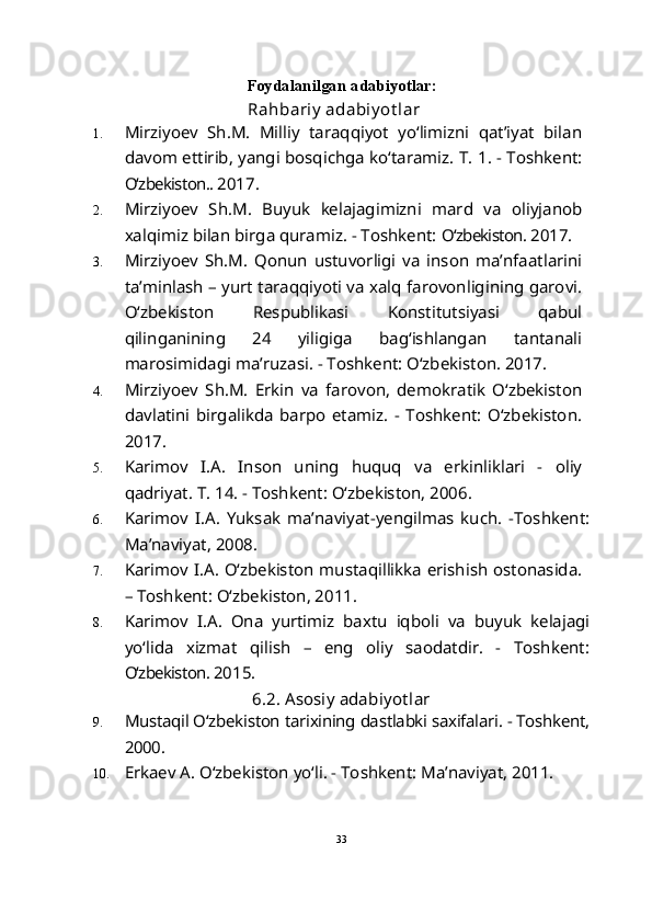 Foydalanilgan adabiyotlar:
Rahbariy  adabiy ot lar
1. Mirziyoev   Sh.M.   Milliy   taraqqiyot   yo‘limizni   qat’iyat   bilan
davom ettirib, yangi bosqichga ko‘taramiz.  T. 1. - Toshkent:
O‘zbekiston..  2017.
2. Mirziyoev   S h .M.   Buyuk   kelajagimizni   mard   va   oliyjanob
xalqimiz bilan birga quramiz. - Toshkent:  O‘zbekiston.  2017.
3. Mirziyoev   S h .M.   Qonun   ustuvorligi   va   inson   ma’nfaatlarini
ta’minlash – yurt taraqqiyoti va xalq farovonligining garovi.
O‘zbekiston   Respublikasi   Konstitutsiyasi   qabul
qilinganining   24   yiligiga   bag‘ishlangan   tantanali
marosimidagi ma’ruzasi. - Toshkent: O‘zbekiston. 2017.
4. Mirziyoev   S h .M.   Erkin   va   farovon,   demokratik   O‘zbekiston
davlatini   birgalikda   barpo   etamiz.   -   Toshkent:   O‘zbekiston.
2017.
5. Karimov   I.A.   Inson   uning   huquq   va   erkinliklari   -   oliy
qadriyat. T. 14. - Toshkent: O‘zbekiston, 2006. 
6. Karimov   I.A.   Yuksak   ma’naviyat-yengilmas   kuch.   -Toshkent:
Ma’naviyat, 2008.
7. Karimov I.A. O‘zbekiston mustaqillikka erishish ostonasida.
– Toshkent: O‘zbekiston, 2011. 
8. Karimov   I.A.   Ona   yurtimiz   baxtu   iqboli   va   buyuk   kelajagi
yo‘lida   xizmat   qilish   –   eng   oliy   saodatdir.   -   Toshkent:
O‘zbekiston.  2015.
6.2.  Asosiy adabiyot lar
9. Mustaqil O‘zbekiston tarixining dastlabki saxifalari. - Toshkent,
2000.
10. Erkaev A. O‘zbekiston yo‘li. - Toshkent: Ma’naviyat, 2011. 
33