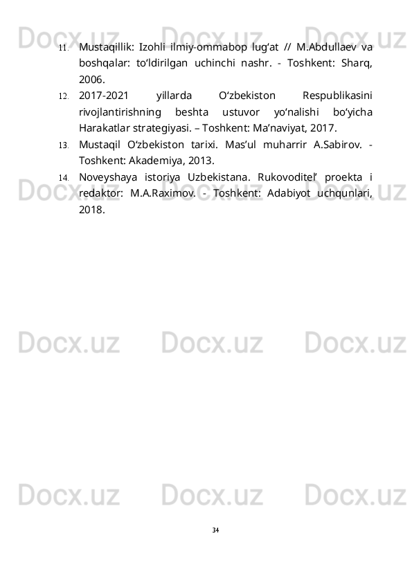 11. Mustaqillik:   Izohli   ilmiy-ommabop   lug‘at   //   M.Abdullaev   va
boshqalar:   to‘ldirilgan   uchinchi   nashr.   -   Toshkent:   Sharq,
2006. 
12. 2017-2021   yillarda   O‘zbekiston   Respublikasini
rivojlantirishning   beshta   ustuvor   yo‘nalishi   bo‘yicha
Harakatlar strategiyasi. – Toshkent: Ma’naviyat, 2017.
13. Mustaqil   O‘zbekiston   tarixi.   Mas’ul   muharrir   A.Sabirov.   -
Toshkent: Akademiya, 2013.
14. Noveyshaya   istoriya   Uzbekistana.   Rukovoditel’   proekta   i
redaktor:   M.A.Raximov.   -   Toshkent:   Adabiyot   uchqunlari,
2018.
34 