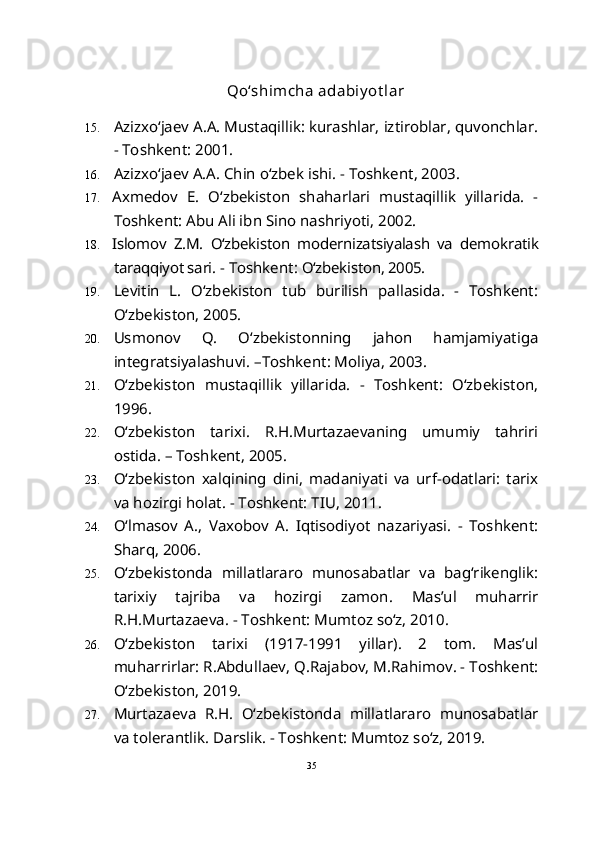    Qo‘shimcha adabiy ot lar
15. Azizxo‘jaev A.A. Mustaqillik: kurashlar, iztiroblar, quvonchlar.
- Toshkent: 2001.
16. Azizxo‘jaev A.A. Chin o‘zbek ishi. - Toshkent, 2003. 
17. Axmedov   E.   O‘zbekiston   shaharlari   mustaqillik   yillarida.   -
Toshkent: Abu Ali ibn Sino nashriyoti, 2002.
18. Islomov   Z.M.   O‘zbekiston   modernizatsiyalash   va   demokratik
taraqqiyot sari.  - Toshkent:  O‘zbekiston, 2005.
19. Levitin   L.   O‘zbekiston   tub   burilish   pallasida.   -   Toshkent:
O‘zbekiston, 2005.
20. Usmonov   Q.   O‘zbekistonning   jahon   hamjamiyatiga
integratsiyalashuvi. –Toshkent: Moliya, 2003.
21. O‘zbekiston   mustaqillik   yillarida.   -   Toshkent:   O‘zbekiston,
1996.
22. O‘zbekiston   tarixi.   R.H.Murtazaevaning   umumiy   tahriri
ostida. – Toshkent, 2005.
23. O‘zbekiston   xalqining   dini,   madaniyati   va   urf-odatlari:   tarix
va hozirgi holat. - Toshkent: TIU, 2011.
24. O‘lmasov   A.,   Vaxobov   A.   Iqtisodiyot   nazariyasi.   -   Toshkent:
Sharq, 2006. 
25. O‘zbekistonda   millatlararo   munosabatlar   va   bag‘rikenglik:
tarixiy   tajriba   va   hozirgi   zamon.   Mas’ul   muharrir
R.H.Murtazaeva. - Toshkent: Mumtoz so‘z, 2010.
26. O‘zbekiston   tarixi   (1917-1991   yillar).   2   tom.   Mas’ul
muharrirlar: R.Abdullaev, Q.Rajabov, M.Rahimov. - Toshkent:
O‘zbekiston, 2019.  
27. Murtazaeva   R.H.   O‘zbekistonda   millatlararo   munosabatlar
va tolerantlik.  Darslik. - Toshkent: Mumtoz so‘z, 2019.
35 