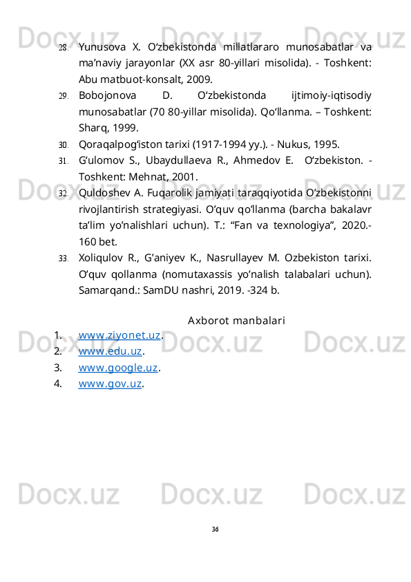 28. Yunusova   X.   O‘zbekistonda   millatlararo   munosabatlar   va
ma’naviy   jarayonlar   (XX   asr   80-yillari   misolida).   -   Toshkent:
Abu matbuot-konsalt, 2009.
29. Bobojonova   D.   O‘zbekistonda   ijtimoiy-iqtisodiy
munosabatlar (70 80-yillar misolida).   Qo‘llanma. – Toshkent:
Sharq, 1999.
30. Qoraqalpog‘iston tarixi (1917-1994 yy.). - Nukus, 1995.
31. G‘ulomov   S.,   Ubaydullaeva   R.,   Ahmedov   E.     O‘zbekiston.   -
Toshkent: Mehnat, 2001.
32. Quldoshev A. Fuqarolik jamiyati taraqqiyotida O’zbekistonni
rivojlantirish   strategiyasi.   O’quv   qo’llanma   (barcha   bakalavr
ta’lim   yo’nalishlari   uchun).   T.:   “Fan   va   texnologiya”,   2020.-
160 bet.
33. Xoliqulov   R.,   G’aniyev   K.,   Nasrullayev   M.   Ozbekiston   tarixi.
O’quv   qollanma   (nomutaxassis   yo’nalish   talabalari   uchun).
Samarqan d.: SamDU nashri, 2019. -324 b. 
 
                                                  Axborot  manbalari
1. w w w .ziy onet .uz    . 
2. w w w .edu.uz    . 
3. w w w .google.uz    . 
4. w w w .gov .uz    . 
 
36