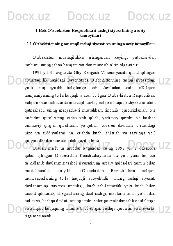 I.Bob.O‘zbekiston Respublikasi tashqi siyosatining asosiy
tamoyillari
1.1. O`zbekistonning mustaqil tashqi siyosati va uning asosiy tamoyillari
O`zbekiston   mustaqillikka   erishgandan   keyingi   yutuklar-dan
muhimi, uning jahon hamjamiyatidan munosib o`rin olga-nidir.
1991   yil   31   avgustda   Oliy   Kengash   VI   sessiyasida   qabul   qilingan
«Mustaqillik   haqidagi   Bayonot»da   O`zbekistonning   tashqi   siyosatdagi
yo`li   aniq   qyushb   belgilangan   edi.   Jumladan   unda:   «Xalqaro
hamjamiyatning to`la huquqli a`zosi  bo`lgan O`zbe-kiston  Respublikasi
xalqaro munosabatlarda mustaqil davlat, xalqaro huquq subyekti sifatida
qatnashadi,   uning   maqsadla-ri   mustahkam   tinchlik,   qurolsizlanish,   o`z
hududini   qurol-yarog-lardan   xoli   qilish,   yadroviy   qurolni   va   boshqa
ommaviy   qirg`in   qurollarini   yo`qotish,   suveren   davlatlar   o`rtasidagi
nizo   va   ziddiyatlarni   hal   etishda   kuch   ishlatish   va   tazyiqqa   yo`l
qo`ymaslkkdan iborat» - deb qayd qilindi.
Oradan   ma`lu^m   muddat   o`tgandan   so`ng   1992   yil   8   dekabrda
qabul   qilingan   O`zbekiston   Konstitutsiyasida   bu   yo`l   yana   bir   bor
ta`kidlanib   davlatimiz   tashqi   siyosatining   asosiy   qoida-lari   qonun   bilan
mustahkamlab   qo`yildi.   «O`zbekiston   Respub-likasi   xalqaro
munosabatlarning   to`la   huquqli   subyektidir.   Uning   tashqi   siyosati
davlatlarning   suveren   tinchligi,   kuch   ish-latmaslik   yoki   kuch   bilan
taxdid   qilmaslik,   chegaralarning   daxl-sizligi,   nizolarni   tinch   yo`l   bilan
hal etish, boshqa davlat-larning ichki ishlariga aralashmaslik qoidalariga
va xalqaro huquqning umume`tirof etilgan boshqa qoidalari va meyorla-
riga asoslanadi.
4 