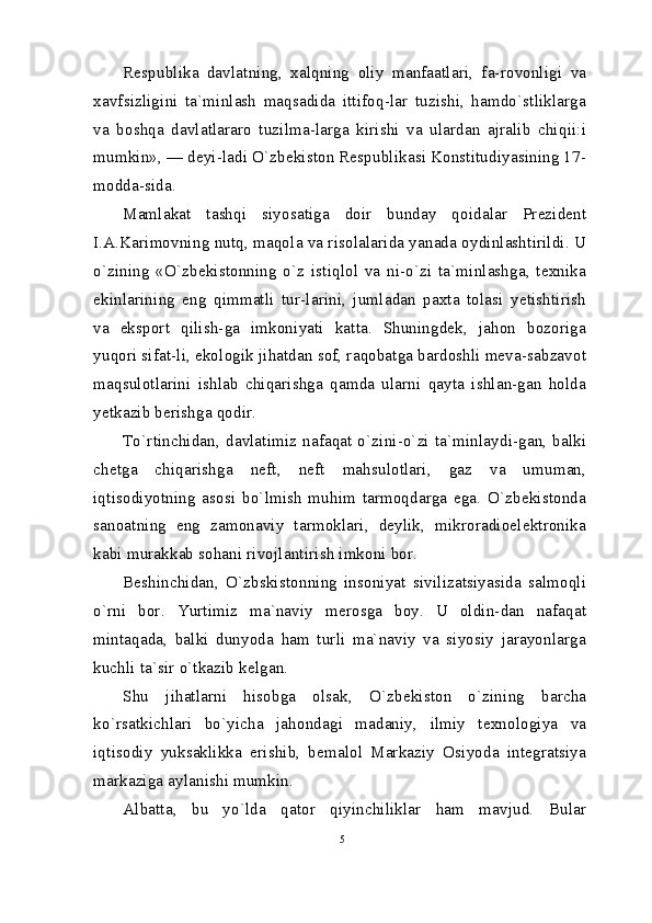 Respublika   davlatning,   xalqning   oliy   manfaatlari,   fa-rovonligi   va
xavfsizligini   ta`minlash   maqsadida   ittifoq-lar   tuzishi,   hamdo`stliklarga
va   boshqa   davlatlararo   tuzilma-larga   kirishi   va   ulardan   ajralib   chiqii:i
mumkin», — deyi-ladi O`zbekiston Respublikasi Konstitudiyasining 17-
modda-sida.
Mamlakat   tashqi   siyosatiga   doir   bunday   qoidalar   Prezident
I.A.Karimovning nutq, maqola va risolalarida yanada oydinlashtirildi. U
o`zining   «O`zbekistonning   o`z   istiqlol   va   ni-o`zi   ta`minlashga,   texnika
ekinlarining   eng   qimmatli   tur-larini,   jumladan   paxta   tolasi   yetishtirish
va   eksport   qilish-ga   imkoniyati   katta.   Shuningdek,   jahon   bozoriga
yuqori sifat-li, ekologik jihatdan sof, raqobatga bardoshli meva-sabzavot
maqsulotlarini   ishlab   chiqarishga   qamda   ularni   qayta   ishlan-gan   holda
yetkazib berishga qodir.
To`rtinchidan, davlatimiz nafaqat o`zini-o`zi ta`minlaydi-gan, balki
chetga   chiqarishga   neft,   neft   mahsulotlari,   gaz   va   umuman,
iqtisodiyotning   asosi   bo`lmish   muhim   tarmoqdarga   ega.   O`zbekistonda
sanoatning   eng   zamonaviy   tarmoklari,   deylik,   mikroradioelektronika
kabi murakkab sohani rivojlantirish imkoni bor.
Beshinchidan,   O`zbskistonning   insoniyat   sivilizatsiyasida   salmoqli
o`rni   bor.   Yurtimiz   ma`naviy   merosga   boy.   U   oldin-dan   nafaqat
mintaqada,   balki   dunyoda   ham   turli   ma`naviy   va   siyosiy   jarayonlarga
kuchli ta`sir o`tkazib kelgan.
Shu   jihatlarni   hisobga   olsak,   O`zbekiston   o`zining   barcha
ko`rsatkichlari   bo`yicha   jahondagi   madaniy,   ilmiy   texnologiya   va
iqtisodiy   yuksaklikka   erishib,   bemalol   Markaziy   Osiyoda   integratsiya
markaziga aylanishi mumkin.
Albatta,   bu   yo`lda   qator   qiyinchiliklar   ham   mavjud.   Bular
5 