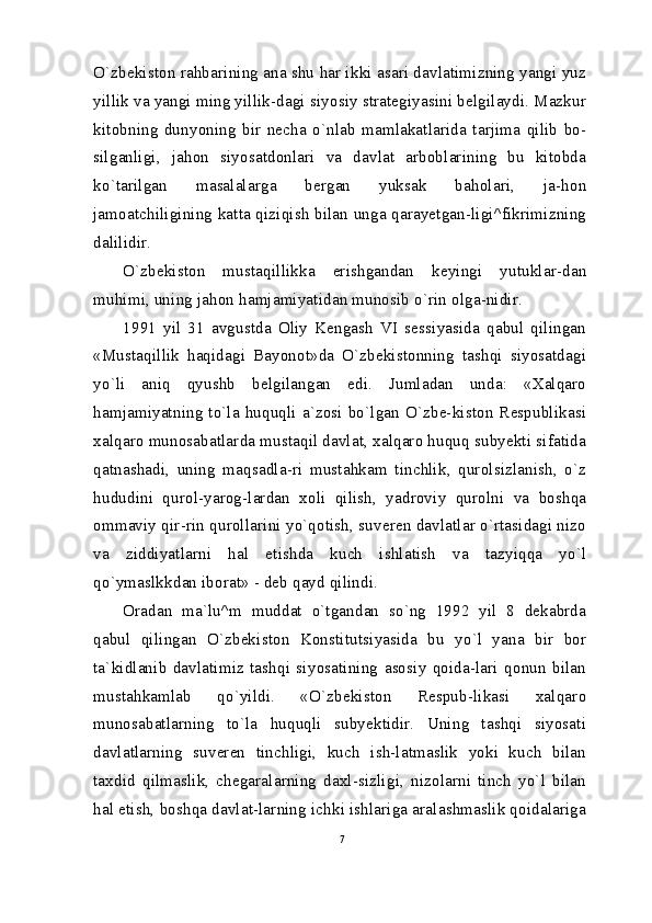 O`zbekiston rahbarining ana shu har ikki asari davlatimizning yangi yuz
yillik va yangi ming yillik-dagi siyosiy strategiyasini belgilaydi. Mazkur
kitobning   dunyoning   bir   necha   o`nlab   mamlakatlarida   tarjima   qilib   bo-
silganligi,   jahon   siyosatdonlari   va   davlat   arboblarining   bu   kitobda
ko`tarilgan   masalalarga   bergan   yuksak   baholari,   ja-hon
jamoatchiligining katta qiziqish bilan unga qarayetgan-ligi^fikrimizning
dalilidir.
O`zbekiston   mustaqillikka   erishgandan   keyingi   yutuklar-dan
muhimi, uning jahon hamjamiyatidan munosib o`rin olga-nidir.
1991   yil   31   avgustda   Oliy   Kengash   VI   sessiyasida   qabul   qilingan
«Mustaqillik   haqidagi   Bayonot»da   O`zbekistonning   tashqi   siyosatdagi
yo`li   aniq   qyushb   belgilangan   edi.   Jumladan   unda:   «Xalqaro
hamjamiyatning to`la huquqli a`zosi  bo`lgan O`zbe-kiston  Respublikasi
xalqaro munosabatlarda mustaqil davlat, xalqaro huquq subyekti sifatida
qatnashadi,   uning   maqsadla-ri   mustahkam   tinchlik,   qurolsizlanish,   o`z
hududini   qurol-yarog-lardan   xoli   qilish,   yadroviy   qurolni   va   boshqa
ommaviy qir-rin qurollarini yo`qotish, suveren davlatlar o`rtasidagi nizo
va   ziddiyatlarni   hal   etishda   kuch   ishlatish   va   tazyiqqa   yo`l
qo`ymaslkkdan iborat» - deb qayd qilindi.
Oradan   ma`lu^m   muddat   o`tgandan   so`ng   1992   yil   8   dekabrda
qabul   qilingan   O`zbekiston   Konstitutsiyasida   bu   yo`l   yana   bir   bor
ta`kidlanib   davlatimiz   tashqi   siyosatining   asosiy   qoida-lari   qonun   bilan
mustahkamlab   qo`yildi.   «O`zbekiston   Respub-likasi   xalqaro
munosabatlarning   to`la   huquqli   subyektidir.   Uning   tashqi   siyosati
davlatlarning   suveren   tinchligi,   kuch   ish-latmaslik   yoki   kuch   bilan
taxdid   qilmaslik,   chegaralarning   daxl-sizligi,   nizolarni   tinch   yo`l   bilan
hal etish, boshqa davlat-larning ichki ishlariga aralashmaslik qoidalariga
7 