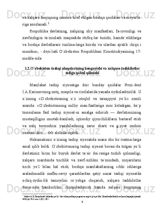 va xalqaro huquqning umume`tirof etilgan boshqa qoidalari va meyorla-
riga asoslanadi. 1
Respublika   davlatning,   xalqning   oliy   manfaatlari,   fa-rovonligi   va
xavfsizligini   ta`minlash   maqsadida   ittifoq-lar   tuzishi,   hamdo`stliklarga
va   boshqa   davlatlararo   tuzilma-larga   kirishi   va   ulardan   ajralib   chiqii:i
mumkin»,   -   deyi-ladi   O`zbekiston   Respublikasi   Konstitudiyasining   17-
modda-sida.
1.2. O`zbekiston tashqi aloqalarining kengayishi va xalqaro tashkilotlar
safiga qabul qilinishi
Mamlakat   tashqi   siyosatiga   doir   bunday   qoidalar   Prezi-dent
I.A.Karimovning nutq, maqola va risolalarida yanada oydinlashtirildi. U
o`zining   «O`zbekistonning   o`z   istiqlol   va   taraqqiyot   yo`li»   nomli
asarida:   «O`zbekistonning   milliy   man-faatlariga   mos   keladigan,   ko`p
tomonlama   faol   tashqi   siyosat-ni   amalga   oshirish   —   davlatimizning
mustaqilligini   mustah-kamlash,   iqtisodiy   qiyinchiliklarni   bartaraf   etish
va   xalq   turmushini   yaxshilashning   zarur   sharti   va   g`oyat   muhim
vositasi-dir» -- deb alohida uqtirdi.
Hukumatimiz   o`zining   tashqi   siyosatida   mana   shu   ko`rsatma-larga
amal   qilib   keldi.   O`zbekistonning   tashqi   siyosat   borasi-da   tutgan   yo`li
davlatimiz   biron   bir   buyuk   davlat   ta`sir   doi-rasiga   tushib   qolmasligi,
xalqaro   maydonda   tinchlik   va   xavf-sizlikni   ta`mindash,   mojarolarni
tinch   yo`l   bilan   hal   etish,   boshqa   mamlakatlarning   ichki   ishlariga
aralashmaslik   mafku-raviy   qarashlardan   qatiy   nazar   tashqi   siyosatda
ochiq-oydin-lik   tamoyilini   ro`yobga   chiqarish,   xalqaro   tashkilotlar
doira-sida   hamkorlikni   chuqurlashtirish   hamda   xalqaro   huquqning
1
  Saidov A.X. Demokratik islohotlar yo‘li – biz uchun yakkayu yagona va eng to‘g‘ri yo‘ldir. Demokratlashtirish va Inson huquqlari jurnali. 
2020 yil. № 1-son. 1 (85), -B.5.
8 