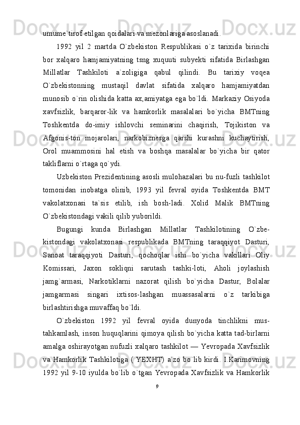 umume`tirof etilgan qoidalari va mezonlariga asoslanadi.
1992   yil   2   martda   O`zbekiston   Respublikasi   o`z   tarixida   birinchi
bor   xalqaro   hamjamiyatning   tsng   xuquuti   subyekti   sifatida   Birlashgan
Millatlar   Tashkiloti   a`zoligiga   qabul   qilindi.   Bu   tarixiy   voqea
O`zbekistonning   mustaqil   davlat   sifatida   xalqaro   hamjamiyatdan
munosib  o`rin  olishida katta ax,amiyatga  ega bo`ldi.  Markaziy  Osiyoda
xavfsizlik,   barqaror-lik   va   hamkorlik   masalalari   bo`yicha   BMTning
Toshkentda   do-imiy   ishlovchi   seminarini   chaqirish,   Tojikiston   va
Afgonis-ton   mojarolari,   narkobiznesga   qarshi   kurashni   kuchaytirish,
Orol   muammosini   hal   etish   va   boshqa   masalalar   bo`yicha   bir   qator
takliflarni o`rtaga qo`ydi.
Uzbekiston Prezidentining asosli mulohazalari bu nu-fuzli tashkilot
tomonidan   inobatga   olinib,   1993   yil   fevral   oyida   Toshkentda   BMT
vakolatxonasi   ta`sis   etilib,   ish   bosh-ladi.   Xolid   Malik   BMTning
O`zbekistondagi vakili qilib yuborildi.
Bugungi   kunda   Birlashgan   Millatlar   Tashkilotining   O`zbe-
kistondagi   vakolatxonasi   respublikada   BMTning   taraqqiyot   Dasturi,
Sanoat   taraqqiyoti   Dasturi,   qochoqlar   ishi   bo`yicha   vakillari   Oliy
Komissari,   Jaxon   sokliqni   sarutash   tashki-loti,   Aholi   joylashish
jamg`armasi,   Narkotiklarni   nazorat   qilish   bo`yicha   Dastur,   Bolalar
jamgarmasi   singari   ixtisos-lashgan   muassasalarni   o`z   tarkibiga
birlashtirishga muvaffaq bo`ldi.
O`zbekiston   1992   yil   fevral   oyida   dunyoda   tinchlikni   mus-
tahkamlash,   inson   huquqlarini   qimoya   qilish   bo`yicha   katta   tad-birlarni
amalga  oshirayotgan  nufuzli  xalqaro  tashkilot  —  Yevropada  Xavfsizlik
va   Hamkorlik   Tashkilotiga   (   YEXHT)   a`zo   bo`lib   kirdi.   I.Karimovning
1992   yil   9-10   iyulda   bo`lib   o`tgan   Yevropada   Xavfsizlik   va   Hamkorlik
9 