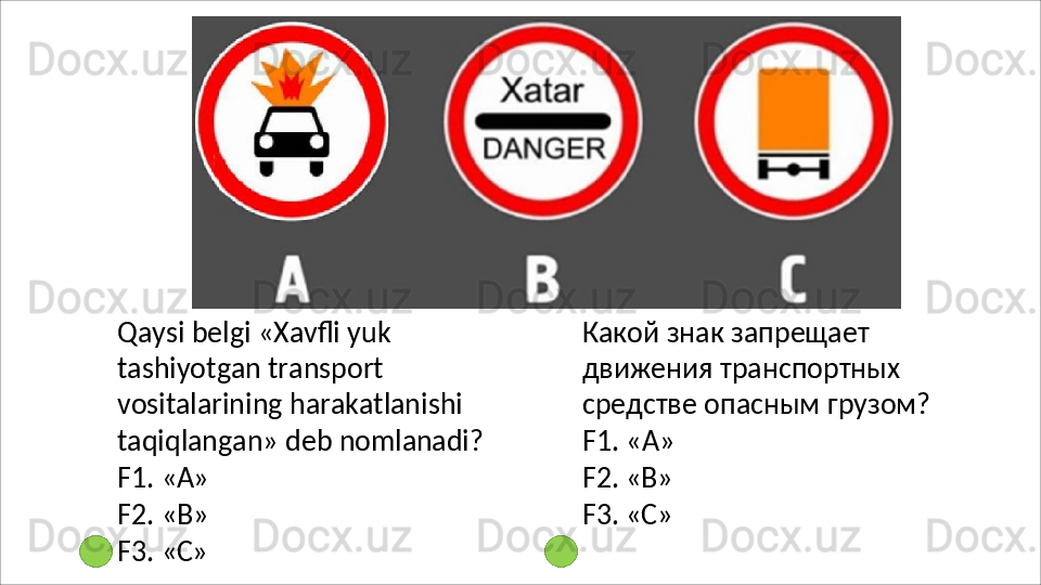 Qaysi   belgi   «Xavfli   yuk  
tashiyotgan transport 
vositalarining harakatlanishi 
taqiqlangan» deb  nomlanadi?
F1.   «А»
F2.   «В»
F3.   «C» Какой знак запрещает 
движения транспортных 
средстве   опасным   грузом? 
F1. «А»
F2.   «В»
F3.   «C» 