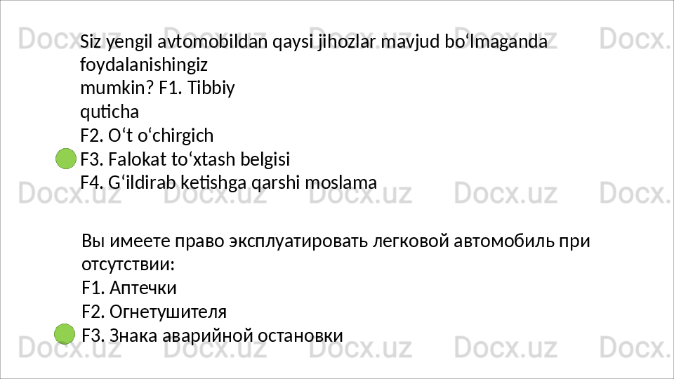 Siz   yengil   avtomobildan   qaysi   jihozlar   mavjud   bo‘lmaganda
foydalanishingiz  
mumkin? F1. Tibbiy 
quticha
F2.   O‘t   o‘chirgich
F3.   Falokat   to‘xtash   belgisi
F4.   G‘ildirab   ketishga   qarshi   moslama
Вы   имеете   право   эксплуатировать   легковой   автомобиль   при 
отсутствии:
F1.   Аптечки
F2.   Огнетушителя
F3.   Знака   аварийной   остановки  