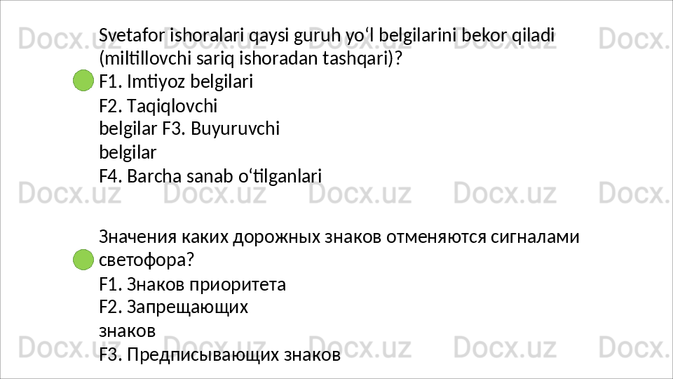 Svetafor   ishoralari   qaysi   guruh   yo‘l   belgilarini   bekor   qiladi
(miltillovchi   sariq   ishoradan   tashqari)? 
F1. Imtiyoz belgilari
F2.   Taqiqlovchi  
belgilar F3.   Buyuruvchi
belgilar
F4.   Barcha   sanab   o‘tilganlari
Значения   каких   дорожных   знаков   отменяются   сигналами 
светофора?
F1. Знаков приоритета 
F2.   Запрещающих  
знаков
F3.   Предписывающих   знаков  