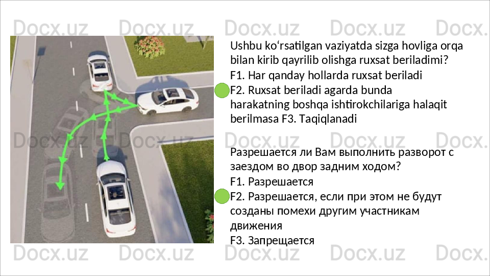 Ushbu   ko‘rsatilgan   vaziyatda   sizga   hovliga   orqa
bilan kirib qayrilib olishga ruxsat beriladimi?
F1.   Har   qanday   hollarda   ruxsat   beriladi
F2.   Ruxsat   beriladi   agarda   bunda  
harakatning boshqa ishtirokchilariga halaqit 
berilmasa F3.  Taqiqlanadi
Разрешается   ли   Вам   выполнить   разворот   с 
заездом во двор задним ходом?
F1.   Разрешается
F2.   Разрешается,   если   при   этом   не   будут 
созданы помехи другим участникам 
движения
F3.   Запрещается 