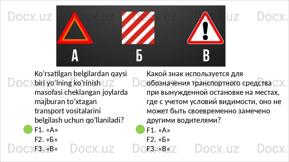 Ko‘rsatilgan belgilardan qaysi
biri yo‘lning ko‘rinish 
masofasi   cheklangan   joylarda
majburan   to‘xtagan  
transport vositalarini 
belgilash uchun  qo‘llaniladi?
F1.   «А»
F2.   «Б»
F3.   «В» Какой знак используется для 
обозначения транспортного средства 
при вынужденной остановке на местах, 
где   с   учетом   условий   видимости,   оно   не 
может быть своевременно замечено 
другими водителями?
F1.   «А»
F2.   «Б»
F3.   «В» 
