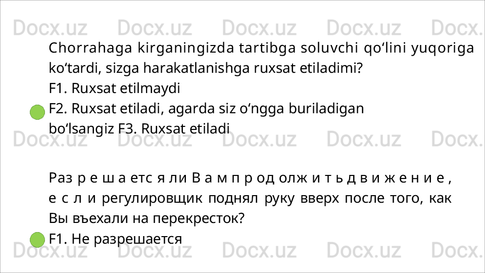 Chorrahaga kirganingizda tartibga soluvchi  qo‘lini  yuqoriga 
ko‘tardi, sizga harakatlanishga ruxsat etiladimi?
F1.   Ruxsat   etilmaydi
F2.   Ruxsat   etiladi,   agarda   siz   o‘ngga   buriladigan  
bo‘lsangiz F3.  Ruxsat etiladi
Раз   р   е   ш   а   етс   я   ли   В   а   м   п   р   од   олж   и   т   ь   д   в   и   ж   е   н   и   е   ,
е   с   л   и   регулировщик   поднял   руку   вверх   после   того,   как
Вы   въехали на перекресток?
F1.   Не   разрешается 