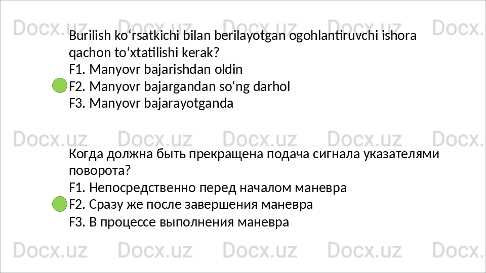Burilish   ko‘rsatkichi   bilan   berilayotgan   ogohlantiruvchi   ishora
qachon   to‘xtatilishi   kerak?
F1.   Manyovr   bajarishdan   oldin
F2.   Manyovr   bajargandan   so‘ng   darhol 
F3.  Manyovr bajarayotganda
Когда   должна   быть   прекращена   подача   сигнала   указателями 
поворота?
F1.   Непосредственно   перед   началом   маневра 
F2. Сразу же после завершения маневра
F3.   В   процессе   выполнения   маневра 