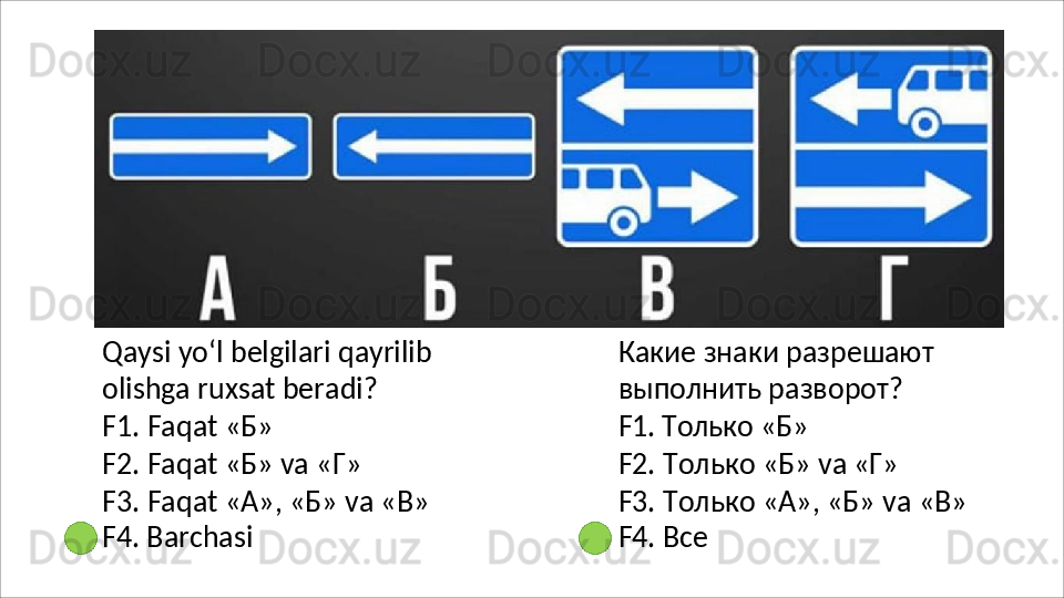 Qaysi   yo‘l   belgilari   qayrilib  
olishga ruxsat beradi?
F1.   Faqat   « Б »
F2.   Faqat   « Б »   va   « Г »
F3.   Faqat   «А»,   «Б»   va   «В» 
F4. Barchasi Какие   знаки   разрешают 
выполнить разворот?
F1.   Только   «Б»
F2.   Только   «Б»   va   «Г»
F3.   Только   «А»,   «Б»   va   «В» 
F4. Все 
