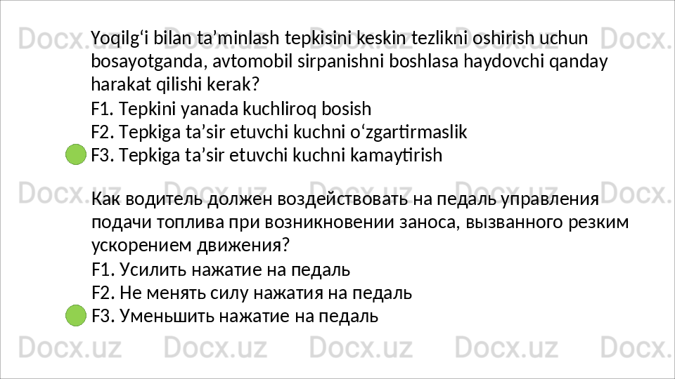 Yoqilg‘i   bilan   ta’minlash   tepkisini   keskin   tezlikni   oshirish   uchun
bosayotganda,   avtomobil   sirpanishni   boshlasa   haydovchi   qanday 
harakat qilishi kerak?
F1.   Tepkini   yanada   kuchliroq   bosish
F2.   Tepkiga   ta’sir   etuvchi   kuchni   o‘zgartirmaslik
F3.  Tepkiga ta’sir etuvchi kuchni kamaytirish
Как водитель должен воздействовать на педаль управления 
подачи   топлива   при   возникновении   заноса,   вызванного   резким 
ускорением движения?
F1.   Усилить   нажатие   на   педаль
F2.   Не   менять   силу   нажатия   на   педаль 
F3. Уменьшить нажатие на педаль 