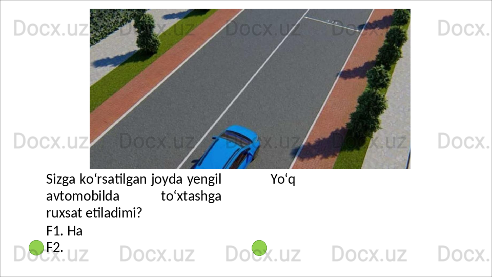 Sizga ko‘rsatilgan joyda yengil
avtomobilda   to‘xtashga
ruxsat  etiladimi?
F1. Ha 
F2.   Yo‘q 