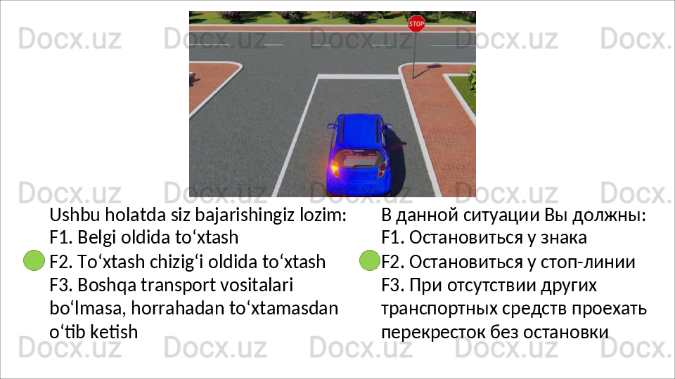 Ushbu   holatda   siz   bajarishingiz   lozim:
F1. Belgi oldida to‘xtash
F2. To‘xtash chizig‘i oldida to‘xtash 
F3. Boshqa transport vositalari 
bo‘lmasa,   horrahadan   to‘xtamasdan 
o‘tib ketish В   данной   ситуации   Вы   должны: 
F1. Остановиться у знака
F2. Остановиться у стоп-линии 
F3. При отсутствии других 
транспортных   средств   проехать 
перекресток без остановки 