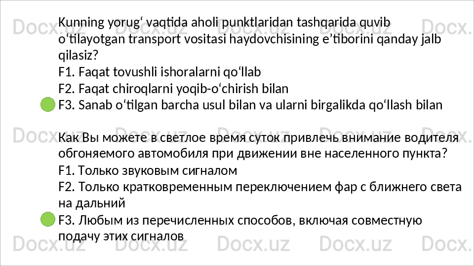 Kunning   yorug‘   vaqtida   aholi   punktlaridan   tashqarida   quvib
o‘tilayotgan   transport   vositasi   haydovchisining   e’tiborini   qanday   jalb 
qilasiz?
F1.   Faqat   tovushli   ishoralarni   qo‘llab
F2.   Faqat   chiroqlarni   yoqib-o‘chirish   bilan
F3.   Sanab   o‘tilgan   barcha   usul   bilan   va   ularni   birgalikda   qo‘llash   bilan
Как   Вы   можете   в   светлое   время   суток   привлечь   внимание   водителя 
обгоняемого автомобиля при движении вне населенного пункта?
F1.   Только   звуковым   сигналом
F2.   Только   кратковременным   переключением   фар   с   ближнего   света 
на дальний
F3.   Любым   из   перечисленных   способов,   включая   совместную 
подачу этих сигналов 