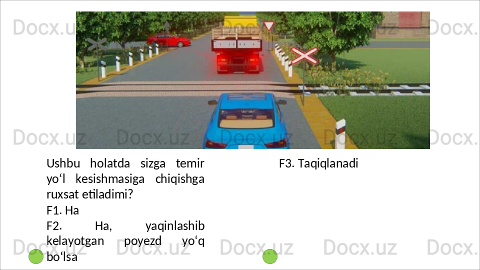 Ushbu   holatda   sizga   temir
yo‘l   kesishmasiga   chiqishga
ruxsat  etiladimi?
F1.   Ha
F2.   Ha,   yaqinlashib
kelayotgan   poyezd   yo‘q
bo‘lsa F3.   Taqiqlanadi 