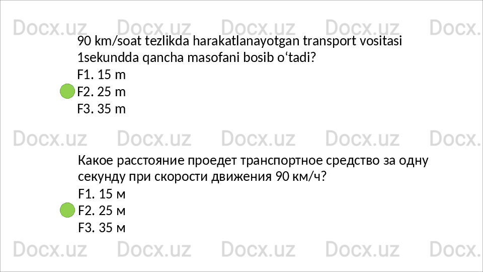 90   km/soat   tezlikda   harakatlanayotgan   transport   vositasi 
1sekundda qancha masofani bosib o‘tadi?
F1.   15   m
F2.   25   m
F3.   35   m
Какое   расстояние   проедет   транспортное   средство   за   одну
секунду при скорости движения 90 км/ч?
F1.   15   м
F2.   25   м
F3.   35   м 