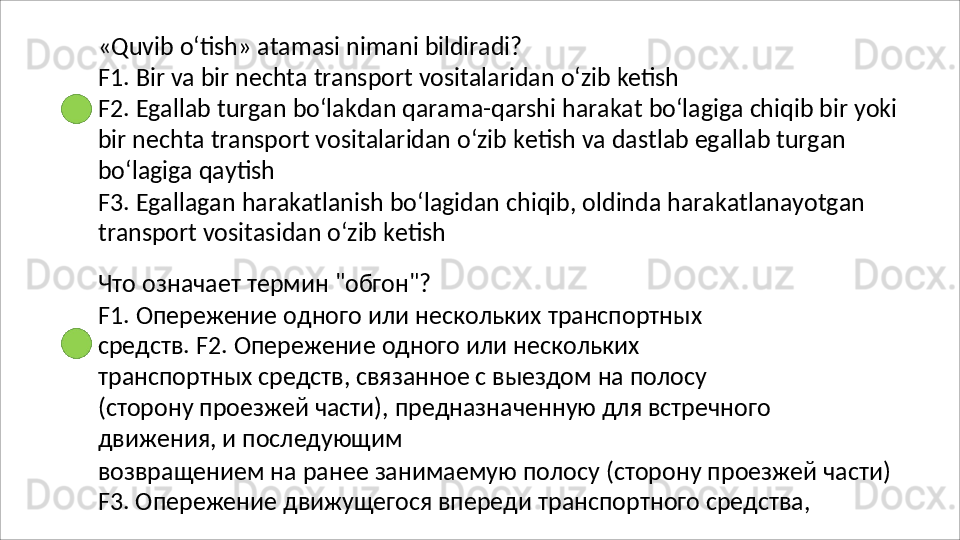 «Quvib   o‘tish»   atamasi   nimani   bildiradi?
F1.   Bir   va   bir   nechta   transport   vositalaridan   o‘zib   ketish
F2.   Egallab   turgan   bo‘lakdan   qarama-qarshi   harakat   bo‘lagiga   chiqib   bir   yoki 
bir nechta transport vositalaridan o‘zib ketish va dastlab egallab turgan 
bo‘lagiga qaytish
F3.   Egallagan   harakatlanish   bo‘lagidan   chiqib,   oldinda   harakatlanayotgan 
transport vositasidan o‘zib ketish
Что   означает   термин   "обгон"?
F1.   Опережение   одного   или   нескольких   транспортных  
средств. F2.   Опережение   одного   или   нескольких  
транспортных   средств, связанное с выездом на полосу 
(сторону проезжей части), предназначенную для встречного 
движения, и последующим
возвращением   на   ранее   занимаемую   полосу   (сторону   проезжей   части) 
F3. Опережение движущегося впереди транспортного средства,  