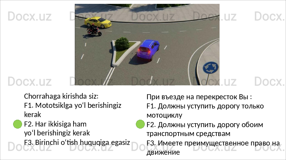 Chorrahaga   kirishda   siz:
F1.   Mototsiklga   yo‘l   berishingiz 
kerak
F2.   Har   ikkisiga   ham  
yo‘l berishingiz kerak
F3.   Birinchi   o‘tish   huquqiga   egasiz При   въезде   на   перекресток   Вы   :
F1.   Должны   уступить   дорогу   только 
мотоциклу
F2.   Должны   уступить   дорогу   обоим 
транспортным средствам
F3.   Имеете   преимущественное   право   на 
движение 