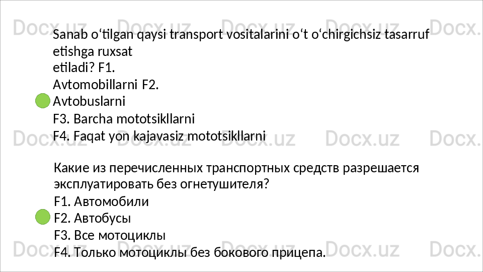 Sanab   o‘tilgan   qaysi   transport   vositalarini   o‘t   o‘chirgichsiz   tasarruf
etishga   ruxsat  
etiladi? F1. 
Avtomobillarni   F2. 
Avtobuslarni
F3.   Barcha   mototsikllarni
F4.   Faqat   yon   kajavasiz   mototsikllarni
Какие   из   перечисленных   транспортных   средств   разрешается 
эксплуатировать без огнетушителя?
F1.   Автомобили 
F2. Автобусы
F3.   Все   мотоциклы
F4.   Только   мотоциклы   без   бокового   прицепа. 